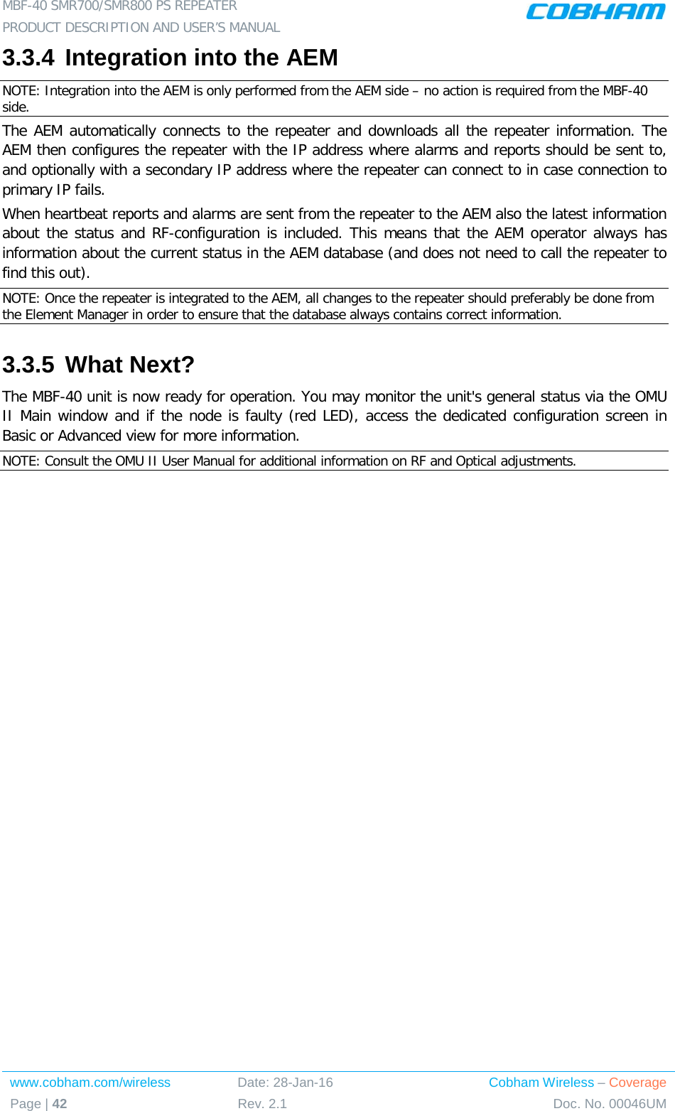 MBF-40 SMR700/SMR800 PS REPEATER  PRODUCT DESCRIPTION AND USER’S MANUAL www.cobham.com/wireless Date: 28-Jan-16 Cobham Wireless – Coverage Page | 42 Rev. 2.1 Doc. No. 00046UM  3.3.4 Integration into the AEM NOTE: Integration into the AEM is only performed from the AEM side – no action is required from the MBF-40 side. The AEM automatically connects to the repeater and downloads all the repeater information. The AEM then configures the repeater with the IP address where alarms and reports should be sent to, and optionally with a secondary IP address where the repeater can connect to in case connection to primary IP fails. When heartbeat reports and alarms are sent from the repeater to the AEM also the latest information about the status and RF-configuration is included. This means that the AEM operator always has information about the current status in the AEM database (and does not need to call the repeater to find this out). NOTE: Once the repeater is integrated to the AEM, all changes to the repeater should preferably be done from the Element Manager in order to ensure that the database always contains correct information. 3.3.5 What Next? The MBF-40 unit is now ready for operation. You may monitor the unit&apos;s general status via the OMU II Main window and if the node is faulty (red LED), access the dedicated configuration screen in Basic or Advanced view for more information. NOTE: Consult the OMU II User Manual for additional information on RF and Optical adjustments. 