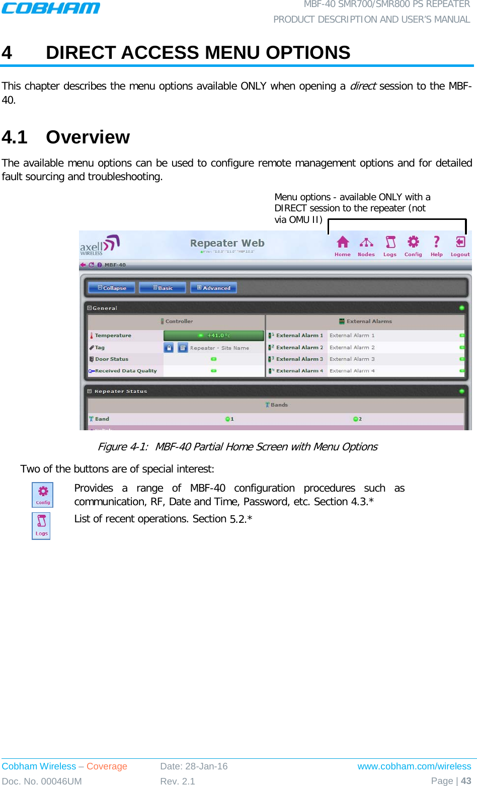  MBF-40 SMR700/SMR800 PS REPEATER PRODUCT DESCRIPTION AND USER’S MANUAL Cobham Wireless – Coverage Date: 28-Jan-16 www.cobham.com/wireless Doc. No. 00046UM Rev. 2.1 Page | 43  4  DIRECT ACCESS MENU OPTIONS  This chapter describes the menu options available ONLY when opening a direct session to the MBF-40.  4.1  Overview The available menu options can be used to configure remote management options and for detailed fault sourcing and troubleshooting.     Figure  4-1:  MBF-40 Partial Home Screen with Menu Options Two of the buttons are of special interest:  Provides a range of MBF-40 configuration procedures such as communication, RF, Date and Time, Password, etc. Section  4.3.*  List of recent operations. Section  5.2.*  Menu options - available ONLY with a DIRECT session to the repeater (not via OMU II) 