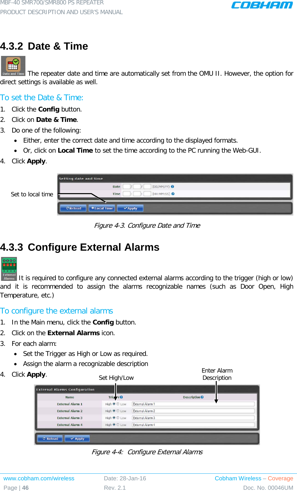 MBF-40 SMR700/SMR800 PS REPEATER  PRODUCT DESCRIPTION AND USER’S MANUAL www.cobham.com/wireless Date: 28-Jan-16 Cobham Wireless – Coverage Page | 46 Rev. 2.1 Doc. No. 00046UM   4.3.2 Date &amp; Time  The repeater date and time are automatically set from the OMU II. However, the option for direct settings is available as well. To set the Date &amp; Time: 1.  Click the Config button. 2.  Click on Date &amp; Time. 3.  Do one of the following: • Either, enter the correct date and time according to the displayed formats.  • Or, click on Local Time to set the time according to the PC running the Web-GUI. 4.  Click Apply.  Figure  4-3. Configure Date and Time 4.3.3 Configure External Alarms  It is required to configure any connected external alarms according to the trigger (high or low) and it is recommended to assign the alarms recognizable names (such as Door Open, High Temperature, etc.) To configure the external alarms 1.  In the Main menu, click the Config button. 2.  Click on the External Alarms icon. 3.  For each alarm: • Set the Trigger as High or Low as required. • Assign the alarm a recognizable description 4.  Click Apply.  Figure  4-4:  Configure External Alarms Set to local time Enter Alarm Description  Set High/Low 