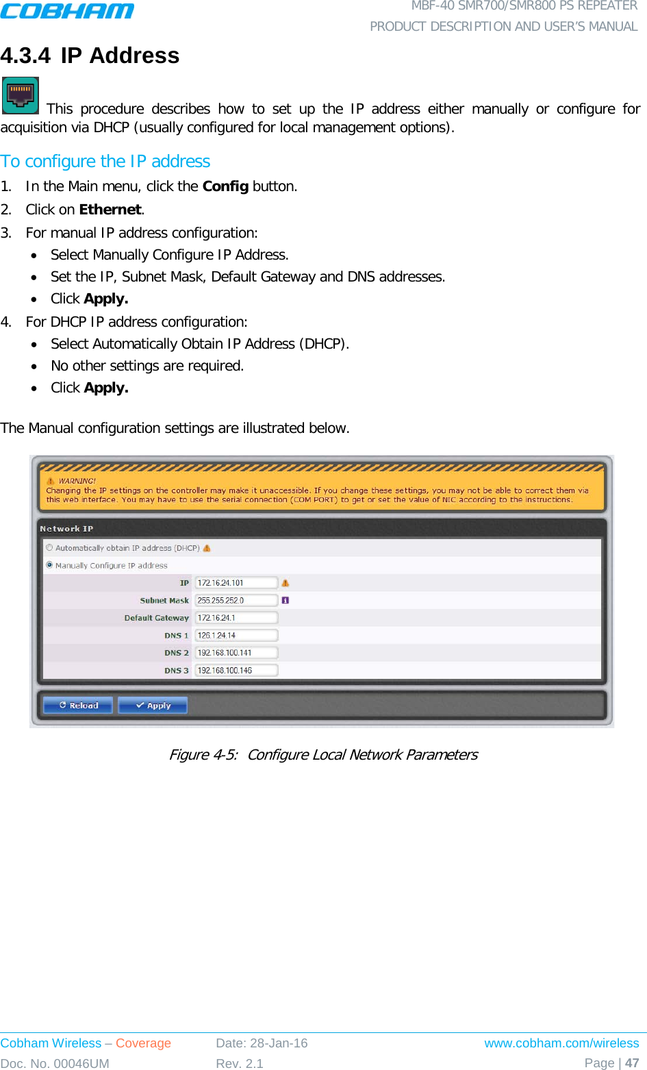  MBF-40 SMR700/SMR800 PS REPEATER PRODUCT DESCRIPTION AND USER’S MANUAL Cobham Wireless – Coverage Date: 28-Jan-16 www.cobham.com/wireless Doc. No. 00046UM Rev. 2.1 Page | 47  4.3.4 IP Address   This procedure describes how to set up the IP address either manually or configure for acquisition via DHCP (usually configured for local management options). To configure the IP address 1.  In the Main menu, click the Config button. 2.  Click on Ethernet. 3.  For manual IP address configuration: • Select Manually Configure IP Address. • Set the IP, Subnet Mask, Default Gateway and DNS addresses. • Click Apply. 4.  For DHCP IP address configuration: • Select Automatically Obtain IP Address (DHCP). • No other settings are required. • Click Apply.  The Manual configuration settings are illustrated below.   Figure  4-5:  Configure Local Network Parameters 