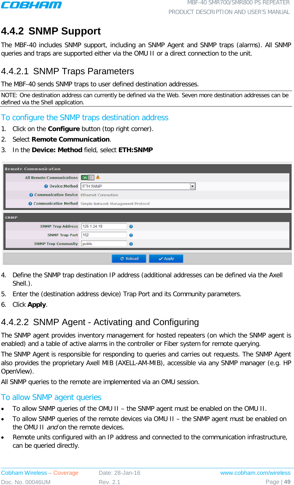  MBF-40 SMR700/SMR800 PS REPEATER PRODUCT DESCRIPTION AND USER’S MANUAL Cobham Wireless – Coverage Date: 28-Jan-16 www.cobham.com/wireless Doc. No. 00046UM Rev. 2.1 Page | 49  4.4.2 SNMP Support The MBF-40 includes SNMP support, including an SNMP Agent and SNMP traps (alarms). All SNMP queries and traps are supported either via the OMU II or a direct connection to the unit. 4.4.2.1  SNMP Traps Parameters The MBF-40 sends SNMP traps to user defined destination addresses. NOTE: One destination address can currently be defined via the Web. Seven more destination addresses can be defined via the Shell application. To configure the SNMP traps destination address 1.  Click on the Configure button (top right corner). 2.  Select Remote Communication. 3.  In the Device: Method field, select ETH:SNMP  4.  Define the SNMP trap destination IP address (additional addresses can be defined via the Axell Shell.). 5.  Enter the (destination address device) Trap Port and its Community parameters. 6.  Click Apply. 4.4.2.2  SNMP Agent - Activating and Configuring The SNMP agent provides inventory management for hosted repeaters (on which the SNMP agent is enabled) and a table of active alarms in the controller or Fiber system for remote querying. The SNMP Agent is responsible for responding to queries and carries out requests. The SNMP Agent also provides the proprietary Axell MIB (AXELL-AM-MIB), accessible via any SNMP manager (e.g. HP OpenView).  All SNMP queries to the remote are implemented via an OMU session.  To allow SNMP agent queries • To allow SNMP queries of the OMU II – the SNMP agent must be enabled on the OMU II. • To allow SNMP queries of the remote devices via OMU II – the SNMP agent must be enabled on the OMU II and on the remote devices. • Remote units configured with an IP address and connected to the communication infrastructure, can be queried directly.   