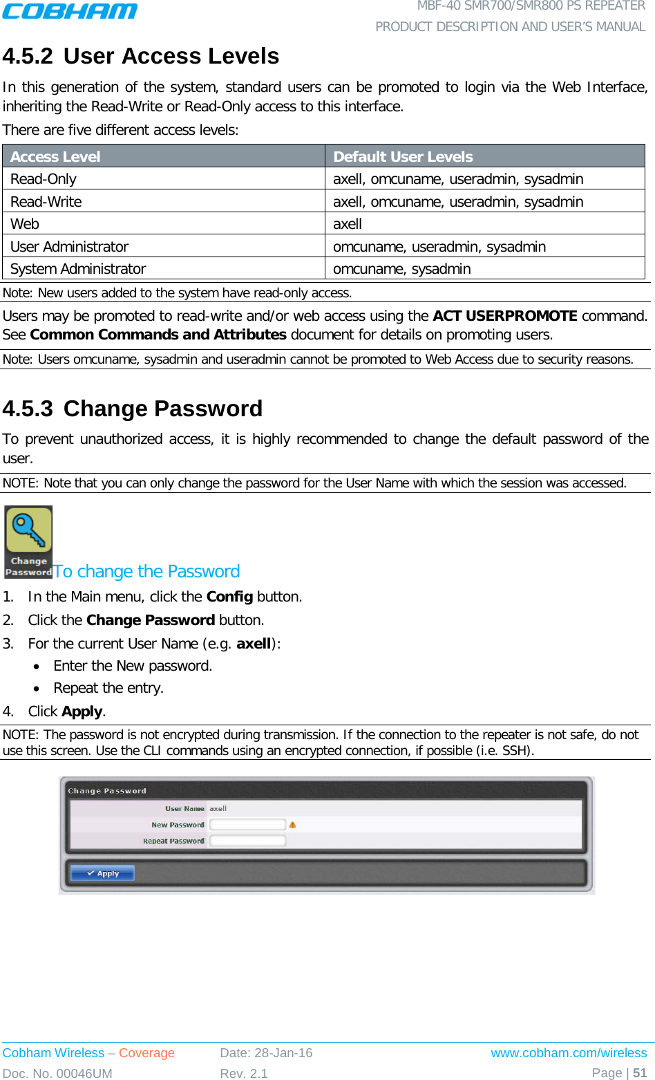  MBF-40 SMR700/SMR800 PS REPEATER PRODUCT DESCRIPTION AND USER’S MANUAL Cobham Wireless – Coverage Date: 28-Jan-16 www.cobham.com/wireless Doc. No. 00046UM Rev. 2.1 Page | 51  4.5.2 User Access Levels In this generation of the system, standard users can be promoted to login via the Web Interface, inheriting the Read-Write or Read-Only access to this interface. There are five different access levels: Access Level Default User Levels Read-Only axell, omcuname, useradmin, sysadmin Read-Write  axell, omcuname, useradmin, sysadmin Web axell User Administrator omcuname, useradmin, sysadmin System Administrator omcuname, sysadmin Note: New users added to the system have read-only access. Users may be promoted to read-write and/or web access using the ACT USERPROMOTE command. See Common Commands and Attributes document for details on promoting users. Note: Users omcuname, sysadmin and useradmin cannot be promoted to Web Access due to security reasons. 4.5.3 Change Password To prevent unauthorized access, it is highly recommended to change the default password of the user.  NOTE: Note that you can only change the password for the User Name with which the session was accessed. To change the Password 1.  In the Main menu, click the Config button. 2.  Click the Change Password button. 3.  For the current User Name (e.g. axell): • Enter the New password. • Repeat the entry. 4.  Click Apply. NOTE: The password is not encrypted during transmission. If the connection to the repeater is not safe, do not use this screen. Use the CLI commands using an encrypted connection, if possible (i.e. SSH).    