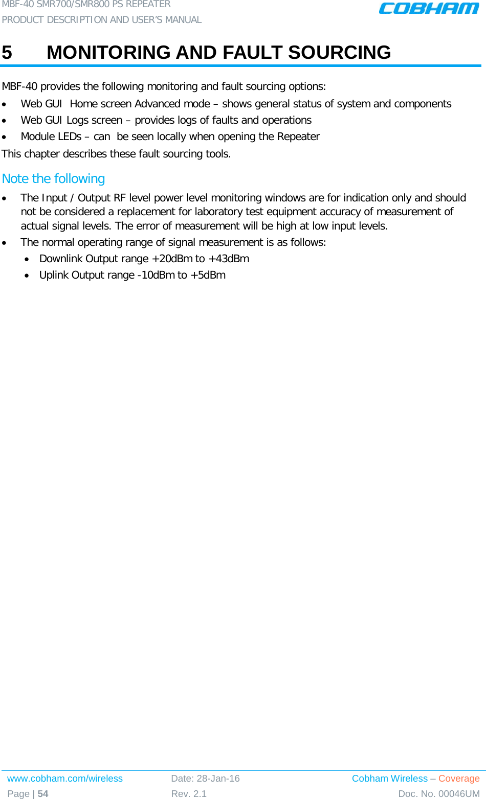 MBF-40 SMR700/SMR800 PS REPEATER  PRODUCT DESCRIPTION AND USER’S MANUAL www.cobham.com/wireless Date: 28-Jan-16 Cobham Wireless – Coverage Page | 54 Rev. 2.1 Doc. No. 00046UM  5  MONITORING AND FAULT SOURCING MBF-40 provides the following monitoring and fault sourcing options: • Web GUI  Home screen Advanced mode – shows general status of system and components  • Web GUI Logs screen – provides logs of faults and operations • Module LEDs – can  be seen locally when opening the Repeater This chapter describes these fault sourcing tools. Note the following • The Input / Output RF level power level monitoring windows are for indication only and should not be considered a replacement for laboratory test equipment accuracy of measurement of actual signal levels. The error of measurement will be high at low input levels. • The normal operating range of signal measurement is as follows: • Downlink Output range +20dBm to +43dBm • Uplink Output range -10dBm to +5dBm   
