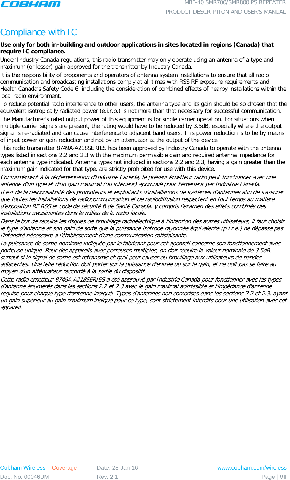  MBF-40 SMR700/SMR800 PS REPEATER  PRODUCT DESCRIPTION AND USER’S MANUAL Cobham Wireless – Coverage Date: 28-Jan-16 www.cobham.com/wireless Doc. No. 00046UM Rev. 2.1 Page | VII  Compliance with IC Use only for both in-building and outdoor applications in sites located in regions (Canada) that require IC compliance. Under Industry Canada regulations, this radio transmitter may only operate using an antenna of a type and maximum (or lesser) gain approved for the transmitter by Industry Canada.  It is the responsibility of proponents and operators of antenna system installations to ensure that all radio communication and broadcasting installations comply at all times with RSS RF exposure requirements and Health Canada’s Safety Code 6, including the consideration of combined effects of nearby installations within the local radio environment. To reduce potential radio interference to other users, the antenna type and its gain should be so chosen that the equivalent isotropically radiated power (e.i.r.p.) is not more than that necessary for successful communication. The Manufacturer&apos;s rated output power of this equipment is for single carrier operation. For situations when multiple carrier signals are present, the rating would have to be reduced by 3.5dB, especially where the output signal is re-radiated and can cause interference to adjacent band users. This power reduction is to be by means of input power or gain reduction and not by an attenuator at the output of the device. This radio transmitter 8749A-A218SERIES has been approved by Industry Canada to operate with the antenna types listed in sections 2.2 and 2.3 with the maximum permissible gain and required antenna impedance for each antenna type indicated. Antenna types not included in sections 2.2 and 2.3, having a gain greater than the maximum gain indicated for that type, are strictly prohibited for use with this device. Conformément à la réglementation d&apos;Industrie Canada, le présent émetteur radio peut fonctionner avec une antenne d&apos;un type et d&apos;un gain maximal (ou inférieur) approuvé pour l&apos;émetteur par Industrie Canada. Il est de la responsabilité des promoteurs et exploitants d&apos;installations de systèmes d&apos;antennes afin de s&apos;assurer que toutes les installations de radiocommunication et de radiodiffusion respectent en tout temps au matière d&apos;exposition RF RSS et code de sécurité 6 de Santé Canada, y compris l&apos;examen des effets combinés des installations avoisinantes dans le milieu de la radio locale. Dans le but de réduire les risques de brouillage radioélectrique à l&apos;intention des autres utilisateurs, il faut choisir le type d&apos;antenne et son gain de sorte que la puissance isotrope rayonnée équivalente (p.i.r.e.) ne dépasse pas l&apos;intensité nécessaire à l&apos;établissement d&apos;une communication satisfaisante. La puissance de sortie nominale indiquée par le fabricant pour cet appareil concerne son fonctionnement avec porteuse unique. Pour des appareils avec porteuses multiples, on doit réduire la valeur nominale de 3.5dB, surtout si le signal de sortie est retransmis et qu&apos;il peut causer du brouillage aux utilisateurs de bandes adjacentes. Une telle réduction doit porter sur la puissance d&apos;entrée ou sur le gain, et ne doit pas se faire au moyen d&apos;un atténuateur raccordé à la sortie du dispositif.  Cette radio émetteur-8749A A218SERIES a été approuvé par Industrie Canada pour fonctionner avec les types d&apos;antenne énumérés dans les sections 2.2 et 2.3 avec le gain maximal admissible et l&apos;impédance d&apos;antenne requise pour chaque type d&apos;antenne indiqué. Types d&apos;antennes non comprises dans les sections 2.2 et 2.3, ayant un gain supérieur au gain maximum indiqué pour ce type, sont strictement interdits pour une utilisation avec cet appareil.   