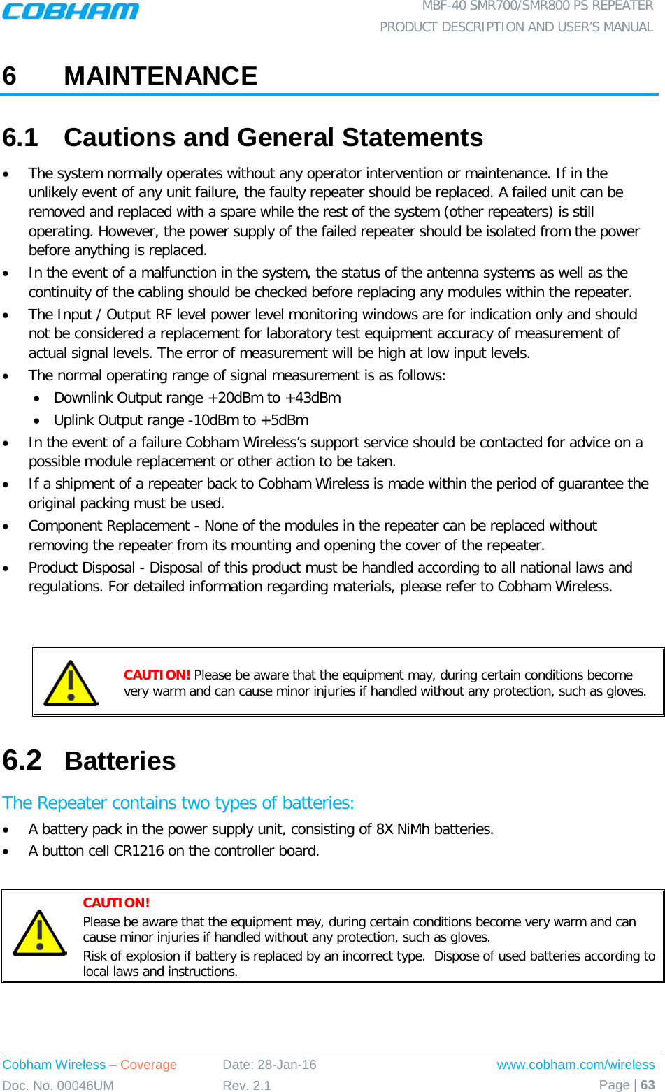  MBF-40 SMR700/SMR800 PS REPEATER PRODUCT DESCRIPTION AND USER’S MANUAL Cobham Wireless – Coverage Date: 28-Jan-16 www.cobham.com/wireless Doc. No. 00046UM Rev. 2.1 Page | 63  6  MAINTENANCE 6.1  Cautions and General Statements • The system normally operates without any operator intervention or maintenance. If in the unlikely event of any unit failure, the faulty repeater should be replaced. A failed unit can be removed and replaced with a spare while the rest of the system (other repeaters) is still operating. However, the power supply of the failed repeater should be isolated from the power before anything is replaced. • In the event of a malfunction in the system, the status of the antenna systems as well as the continuity of the cabling should be checked before replacing any modules within the repeater. • The Input / Output RF level power level monitoring windows are for indication only and should not be considered a replacement for laboratory test equipment accuracy of measurement of actual signal levels. The error of measurement will be high at low input levels. • The normal operating range of signal measurement is as follows: • Downlink Output range +20dBm to +43dBm • Uplink Output range -10dBm to +5dBm • In the event of a failure Cobham Wireless’s support service should be contacted for advice on a possible module replacement or other action to be taken. • If a shipment of a repeater back to Cobham Wireless is made within the period of guarantee the original packing must be used. • Component Replacement - None of the modules in the repeater can be replaced without removing the repeater from its mounting and opening the cover of the repeater.  • Product Disposal - Disposal of this product must be handled according to all national laws and regulations. For detailed information regarding materials, please refer to Cobham Wireless.    CAUTION! Please be aware that the equipment may, during certain conditions become very warm and can cause minor injuries if handled without any protection, such as gloves. 6.2  Batteries The Repeater contains two types of batteries: • A battery pack in the power supply unit, consisting of 8X NiMh batteries. • A button cell CR1216 on the controller board.   CAUTION! Please be aware that the equipment may, during certain conditions become very warm and can cause minor injuries if handled without any protection, such as gloves. Risk of explosion if battery is replaced by an incorrect type.  Dispose of used batteries according to local laws and instructions.    