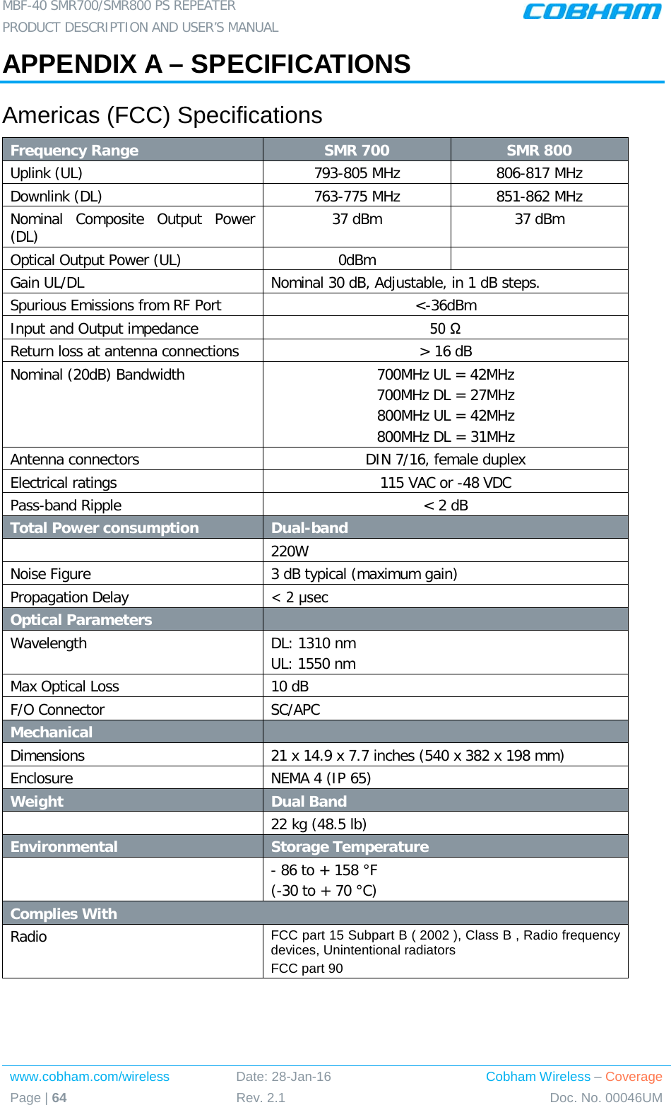 MBF-40 SMR700/SMR800 PS REPEATER  PRODUCT DESCRIPTION AND USER’S MANUAL www.cobham.com/wireless Date: 28-Jan-16 Cobham Wireless – Coverage Page | 64 Rev. 2.1 Doc. No. 00046UM  APPENDIX A – SPECIFICATIONS Americas (FCC) Specifications Frequency Range SMR 700 SMR 800 Uplink (UL)  793-805 MHz 806-817 MHz Downlink (DL) 763-775 MHz 851-862 MHz Nominal Composite Output Power (DL)  37 dBm 37 dBm Optical Output Power (UL)  0dBm   Gain UL/DL  Nominal 30 dB, Adjustable, in 1 dB steps. Spurious Emissions from RF Port   &lt;-36dBm Input and Output impedance  50 Ω Return loss at antenna connections  &gt; 16 dB Nominal (20dB) Bandwidth 700MHz UL = 42MHz 700MHz DL = 27MHz 800MHz UL = 42MHz 800MHz DL = 31MHz Antenna connectors  DIN 7/16, female duplex Electrical ratings  115 VAC or -48 VDC Pass-band Ripple  &lt; 2 dB Total Power consumption Dual-band  220W Noise Figure  3 dB typical (maximum gain) Propagation Delay  &lt; 2 μsec Optical Parameters   Wavelength  DL: 1310 nm UL: 1550 nm Max Optical Loss 10 dB F/O Connector SC/APC Mechanical     Dimensions 21 x 14.9 x 7.7 inches (540 x 382 x 198 mm) Enclosure NEMA 4 (IP 65) Weight    Dual Band  22 kg (48.5 lb) Environmental Storage Temperature   - 86 to + 158 °F (-30 to + 70 °C) Complies With Radio  FCC part 15 Subpart B ( 2002 ), Class B , Radio frequency devices, Unintentional radiators  FCC part 90  