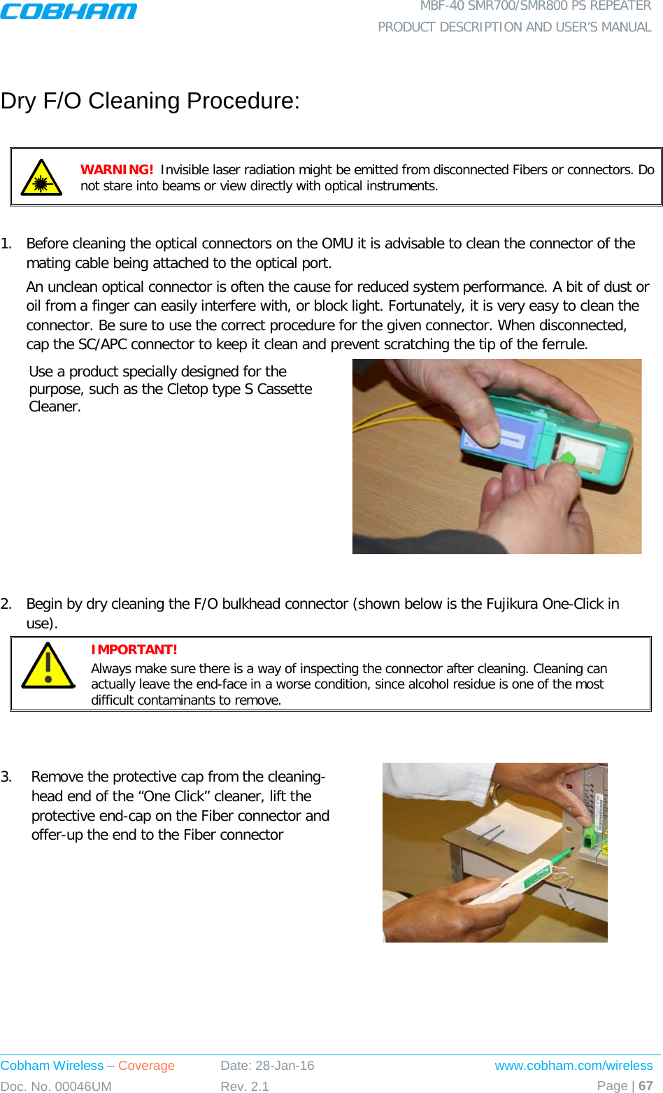  MBF-40 SMR700/SMR800 PS REPEATER PRODUCT DESCRIPTION AND USER’S MANUAL Cobham Wireless – Coverage Date: 28-Jan-16 www.cobham.com/wireless Doc. No. 00046UM Rev. 2.1 Page | 67   Dry F/O Cleaning Procedure:   WARNING!  Invisible laser radiation might be emitted from disconnected Fibers or connectors. Do not stare into beams or view directly with optical instruments.  1.  Before cleaning the optical connectors on the OMU it is advisable to clean the connector of the mating cable being attached to the optical port. An unclean optical connector is often the cause for reduced system performance. A bit of dust or oil from a finger can easily interfere with, or block light. Fortunately, it is very easy to clean the connector. Be sure to use the correct procedure for the given connector. When disconnected, cap the SC/APC connector to keep it clean and prevent scratching the tip of the ferrule. Use a product specially designed for the purpose, such as the Cletop type S Cassette Cleaner.    2.  Begin by dry cleaning the F/O bulkhead connector (shown below is the Fujikura One-Click in use).  IMPORTANT!   Always make sure there is a way of inspecting the connector after cleaning. Cleaning can actually leave the end-face in a worse condition, since alcohol residue is one of the most difficult contaminants to remove.   3.  Remove the protective cap from the cleaning-head end of the “One Click” cleaner, lift the protective end-cap on the Fiber connector and offer-up the end to the Fiber connector  