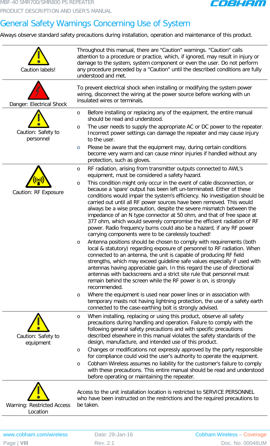 MBF-40 SMR700/SMR800 PS REPEATER PRODUCT DESCRIPTION AND USER’S MANUAL www.cobham.com/wireless Date: 28-Jan-16 Cobham Wireless – Coverage Page | VIII Rev. 2.1 Doc. No. 00046UM  General Safety Warnings Concerning Use of System Always observe standard safety precautions during installation, operation and maintenance of this product.  Caution labels! Throughout this manual, there are &quot;Caution&quot; warnings. &quot;Caution&quot; calls attention to a procedure or practice, which, if ignored, may result in injury or damage to the system, system component or even the user. Do not perform any procedure preceded by a &quot;Caution&quot; until the described conditions are fully understood and met.   Danger: Electrical Shock To prevent electrical shock when installing or modifying the system power wiring, disconnect the wiring at the power source before working with un insulated wires or terminals.  Caution: Safety to personnel o Before installing or replacing any of the equipment, the entire manual should be read and understood. o The user needs to supply the appropriate AC or DC power to the repeater. Incorrect power settings can damage the repeater and may cause injury to the user. o Please be aware that the equipment may, during certain conditions become very warm and can cause minor injuries if handled without any protection, such as gloves.  Caution: RF Exposure o RF radiation, arising from transmitter outputs connected to AWL’s equipment, must be considered a safety hazard. o This condition might only occur in the event of cable disconnection, or because a ‘spare’ output has been left un-terminated. Either of these conditions would impair the system’s efficiency. No investigation should be carried out until all RF power sources have been removed. This would always be a wise precaution, despite the severe mismatch between the impedance of an N type connector at 50 ohm, and that of free space at 377 ohm, which would severely compromise the efficient radiation of RF power. Radio frequency burns could also be a hazard, if any RF power carrying components were to be carelessly touched! o Antenna positions should be chosen to comply with requirements (both local &amp; statutory) regarding exposure of personnel to RF radiation. When connected to an antenna, the unit is capable of producing RF field strengths, which may exceed guideline safe values especially if used with antennas having appreciable gain. In this regard the use of directional antennas with backscreens and a strict site rule that personnel must remain behind the screen while the RF power is on, is strongly recommended. o Where the equipment is used near power lines or in association with temporary masts not having lightning protection, the use of a safety earth connected to the case-earthing bolt is strongly advised.  Caution: Safety to equipment o When installing, replacing or using this product, observe all safety precautions during handling and operation. Failure to comply with the following general safety precautions and with specific precautions described elsewhere in this manual violates the safety standards of the design, manufacture, and intended use of this product.  o Changes or modifications not expressly approved by the party responsible for compliance could void the user’s authority to operate the equipment. o Cobham Wireless assumes no liability for the customer&apos;s failure to comply with these precautions. This entire manual should be read and understood before operating or maintaining the repeater.  Warning: Restricted Access Location Access to the unit installation location is restricted to SERVICE PERSONNEL who have been instructed on the restrictions and the required precautions to be taken. 