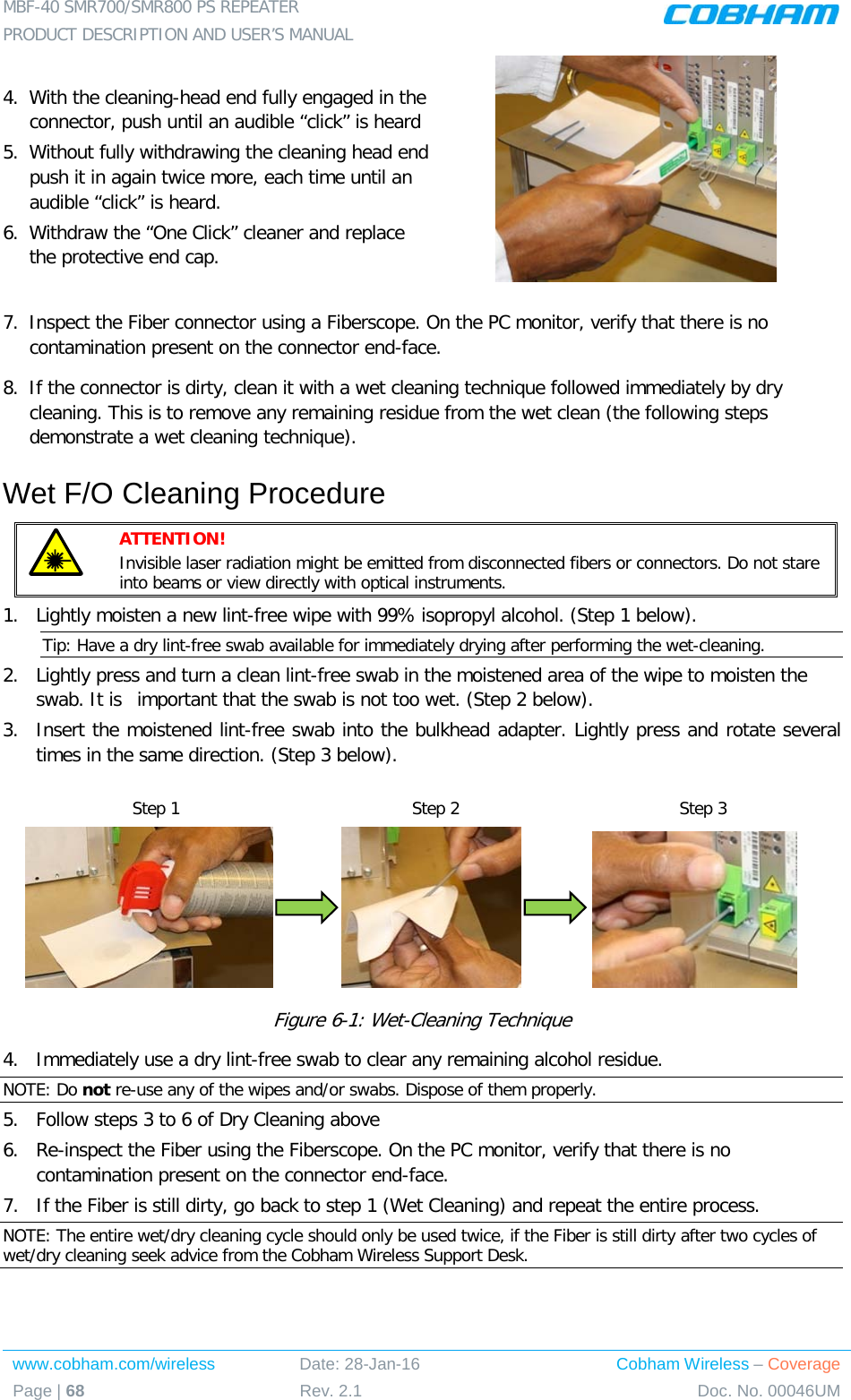 MBF-40 SMR700/SMR800 PS REPEATER  PRODUCT DESCRIPTION AND USER’S MANUAL www.cobham.com/wireless Date: 28-Jan-16 Cobham Wireless – Coverage Page | 68 Rev. 2.1 Doc. No. 00046UM  4.  With the cleaning-head end fully engaged in the connector, push until an audible “click” is heard 5.  Without fully withdrawing the cleaning head end push it in again twice more, each time until an audible “click” is heard. 6.  Withdraw the “One Click” cleaner and replace the protective end cap.  7.  Inspect the Fiber connector using a Fiberscope. On the PC monitor, verify that there is no contamination present on the connector end-face. 8.  If the connector is dirty, clean it with a wet cleaning technique followed immediately by dry cleaning. This is to remove any remaining residue from the wet clean (the following steps demonstrate a wet cleaning technique). Wet F/O Cleaning Procedure  ATTENTION!   Invisible laser radiation might be emitted from disconnected fibers or connectors. Do not stare into beams or view directly with optical instruments. 1.  Lightly moisten a new lint-free wipe with 99% isopropyl alcohol. (Step 1 below). Tip: Have a dry lint-free swab available for immediately drying after performing the wet-cleaning. 2.  Lightly press and turn a clean lint-free swab in the moistened area of the wipe to moisten the swab. It is  important that the swab is not too wet. (Step 2 below). 3.  Insert the moistened lint-free swab into the bulkhead adapter. Lightly press and rotate several times in the same direction. (Step 3 below).                              Figure  6-1: Wet-Cleaning Technique 4.  Immediately use a dry lint-free swab to clear any remaining alcohol residue. NOTE: Do not re-use any of the wipes and/or swabs. Dispose of them properly.  5.  Follow steps 3 to 6 of Dry Cleaning above 6.  Re-inspect the Fiber using the Fiberscope. On the PC monitor, verify that there is no contamination present on the connector end-face. 7.  If the Fiber is still dirty, go back to step 1 (Wet Cleaning) and repeat the entire process.  NOTE: The entire wet/dry cleaning cycle should only be used twice, if the Fiber is still dirty after two cycles of wet/dry cleaning seek advice from the Cobham Wireless Support Desk. Step 1 Step 2 Step 3 