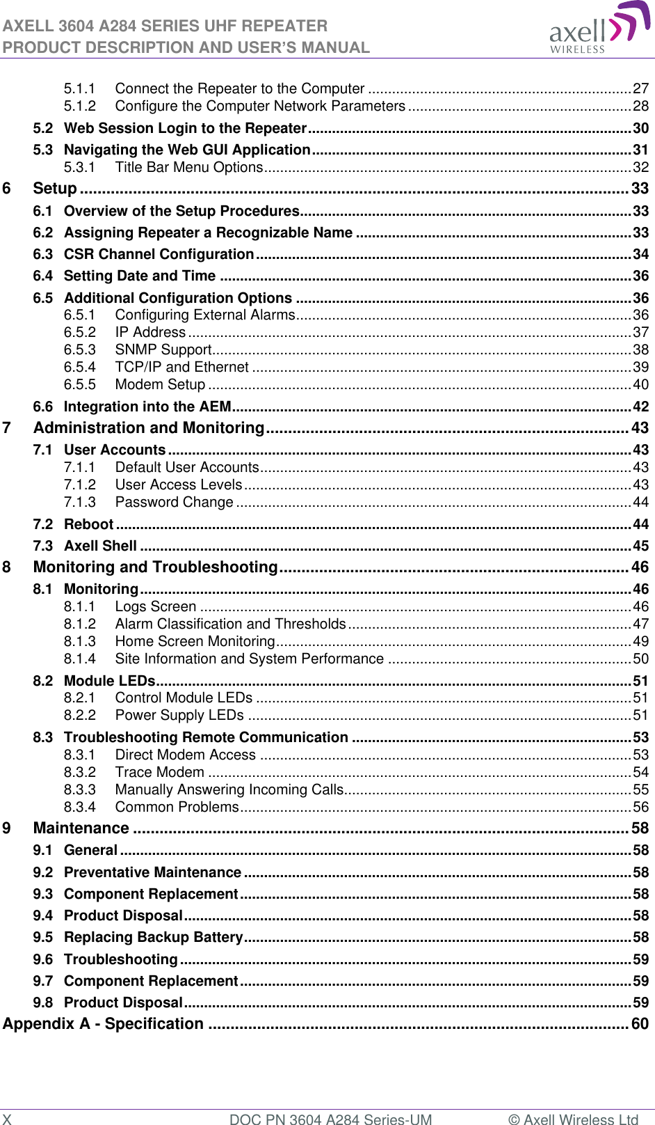 AXELL 3604 A284 SERIES UHF REPEATER PRODUCT DESCRIPTION AND USER’S MANUAL  X  DOC PN 3604 A284 Series-UM  © Axell Wireless Ltd  5.1.1 Connect the Repeater to the Computer .................................................................. 27 5.1.2 Configure the Computer Network Parameters ........................................................ 28 5.2 Web Session Login to the Repeater ................................................................................. 30 5.3 Navigating the Web GUI Application ................................................................................ 31 5.3.1 Title Bar Menu Options ............................................................................................ 32 6 Setup ............................................................................................................................ 33 6.1 Overview of the Setup Procedures ................................................................................... 33 6.2 Assigning Repeater a Recognizable Name ..................................................................... 33 6.3 CSR Channel Configuration .............................................................................................. 34 6.4 Setting Date and Time ....................................................................................................... 36 6.5 Additional Configuration Options .................................................................................... 36 6.5.1 Configuring External Alarms .................................................................................... 36 6.5.2 IP Address ............................................................................................................... 37 6.5.3 SNMP Support ......................................................................................................... 38 6.5.4 TCP/IP and Ethernet ............................................................................................... 39 6.5.5 Modem Setup .......................................................................................................... 40 6.6 Integration into the AEM .................................................................................................... 42 7 Administration and Monitoring .................................................................................. 43 7.1 User Accounts .................................................................................................................... 43 7.1.1 Default User Accounts ............................................................................................. 43 7.1.2 User Access Levels ................................................................................................. 43 7.1.3 Password Change ................................................................................................... 44 7.2 Reboot ................................................................................................................................. 44 7.3 Axell Shell ........................................................................................................................... 45 8 Monitoring and Troubleshooting ............................................................................... 46 8.1 Monitoring ........................................................................................................................... 46 8.1.1 Logs Screen ............................................................................................................ 46 8.1.2 Alarm Classification and Thresholds ....................................................................... 47 8.1.3 Home Screen Monitoring ......................................................................................... 49 8.1.4 Site Information and System Performance ............................................................. 50 8.2 Module LEDs ....................................................................................................................... 51 8.2.1 Control Module LEDs .............................................................................................. 51 8.2.2 Power Supply LEDs ................................................................................................ 51 8.3 Troubleshooting Remote Communication ...................................................................... 53 8.3.1 Direct Modem Access ............................................................................................. 53 8.3.2 Trace Modem .......................................................................................................... 54 8.3.3 Manually Answering Incoming Calls ........................................................................ 55 8.3.4 Common Problems .................................................................................................. 56 9 Maintenance ................................................................................................................ 58 9.1 General ................................................................................................................................ 58 9.2 Preventative Maintenance ................................................................................................. 58 9.3 Component Replacement .................................................................................................. 58 9.4 Product Disposal ................................................................................................................ 58 9.5 Replacing Backup Battery ................................................................................................. 58 9.6 Troubleshooting ................................................................................................................. 59 9.7 Component Replacement .................................................................................................. 59 9.8 Product Disposal ................................................................................................................ 59 Appendix A - Specification ............................................................................................... 60   