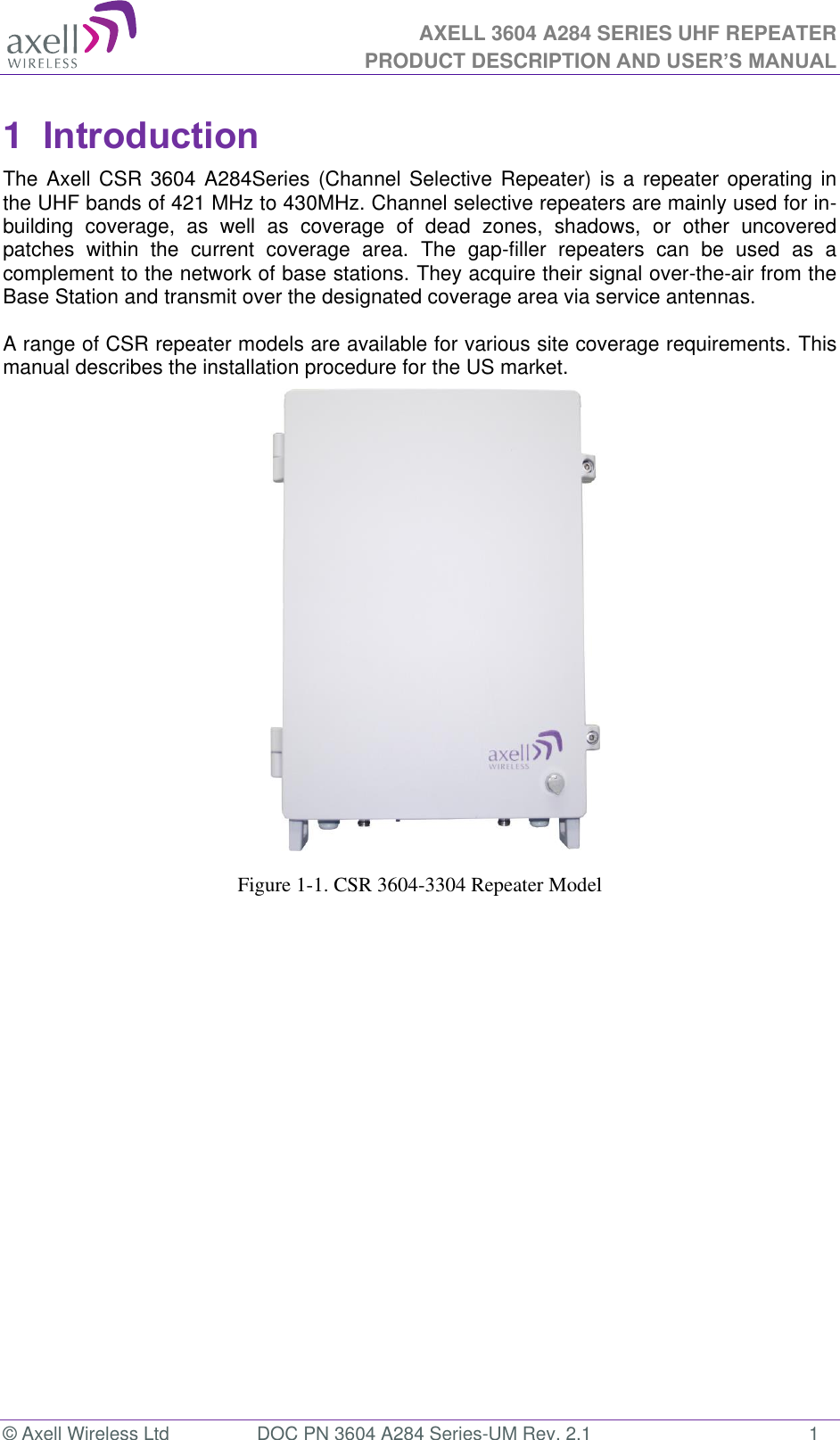 AXELL 3604 A284 SERIES UHF REPEATER PRODUCT DESCRIPTION AND USER’S MANUAL  © Axell Wireless Ltd  DOC PN 3604 A284 Series-UM Rev. 2.1  1 1  Introduction  The Axell CSR 3604 A284Series (Channel Selective Repeater) is a repeater operating in the UHF bands of 421 MHz to 430MHz. Channel selective repeaters are mainly used for in-building  coverage,  as  well  as  coverage  of  dead  zones,  shadows,  or  other  uncovered patches  within  the  current  coverage  area.  The  gap-filler  repeaters  can  be  used  as  a complement to the network of base stations. They acquire their signal over-the-air from the Base Station and transmit over the designated coverage area via service antennas.   A range of CSR repeater models are available for various site coverage requirements. This manual describes the installation procedure for the US market.                      Figure 1-1. CSR 3604-3304 Repeater Model 