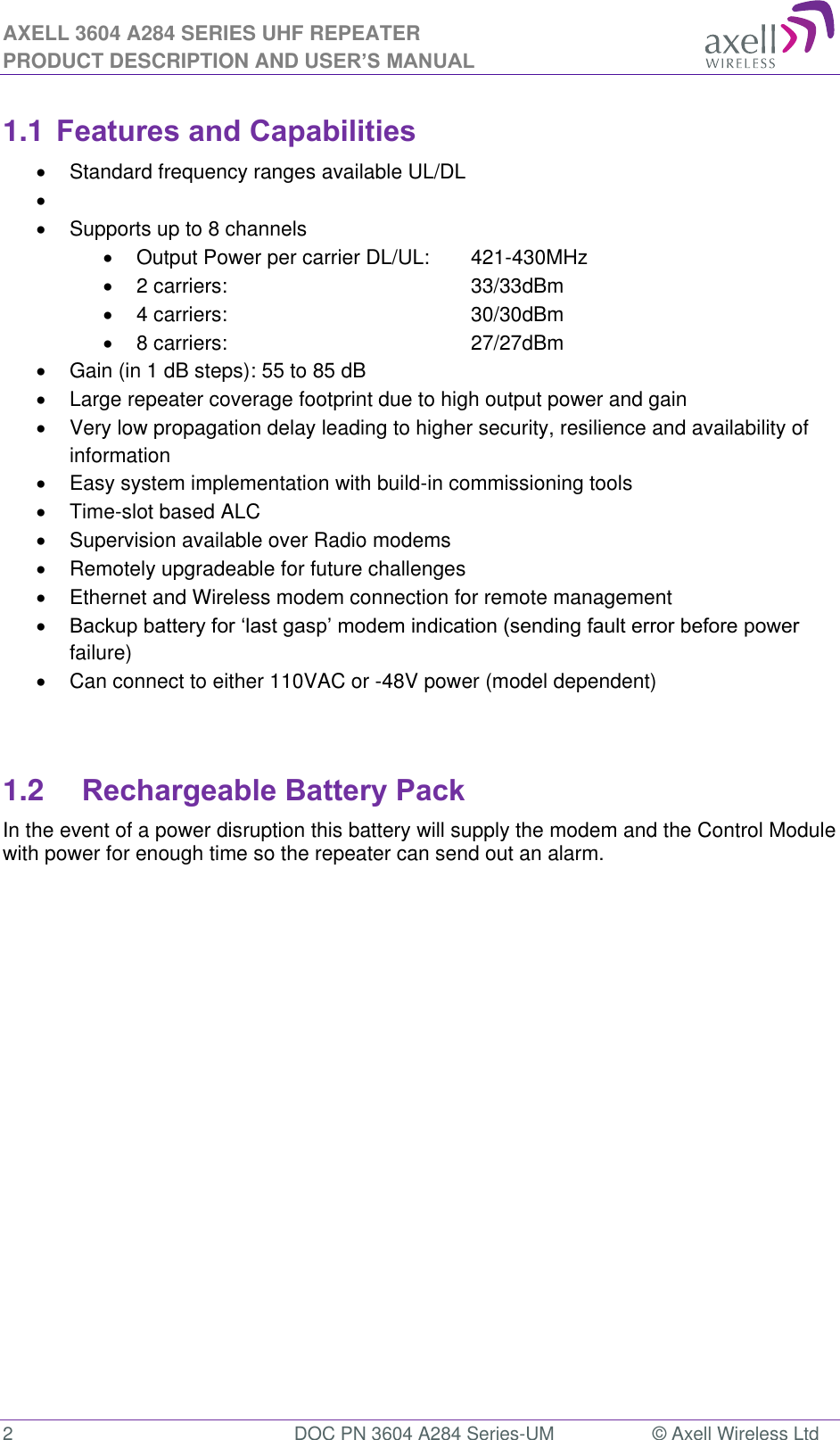 AXELL 3604 A284 SERIES UHF REPEATER PRODUCT DESCRIPTION AND USER’S MANUAL  2  DOC PN 3604 A284 Series-UM  © Axell Wireless Ltd  1.1 Features and Capabilities   Standard frequency ranges available UL/DL      Supports up to 8 channels   Output Power per carrier DL/UL:  421-430MHz       2 carriers:        33/33dBm       4 carriers:         30/30dBm   8 carriers:          27/27dBm   Gain (in 1 dB steps): 55 to 85 dB   Large repeater coverage footprint due to high output power and gain   Very low propagation delay leading to higher security, resilience and availability of information   Easy system implementation with build-in commissioning tools   Time-slot based ALC   Supervision available over Radio modems   Remotely upgradeable for future challenges   Ethernet and Wireless modem connection for remote management  failure)   Can connect to either 110VAC or -48V power (model dependent)   1.2  Rechargeable Battery Pack  In the event of a power disruption this battery will supply the modem and the Control Module with power for enough time so the repeater can send out an alarm.       