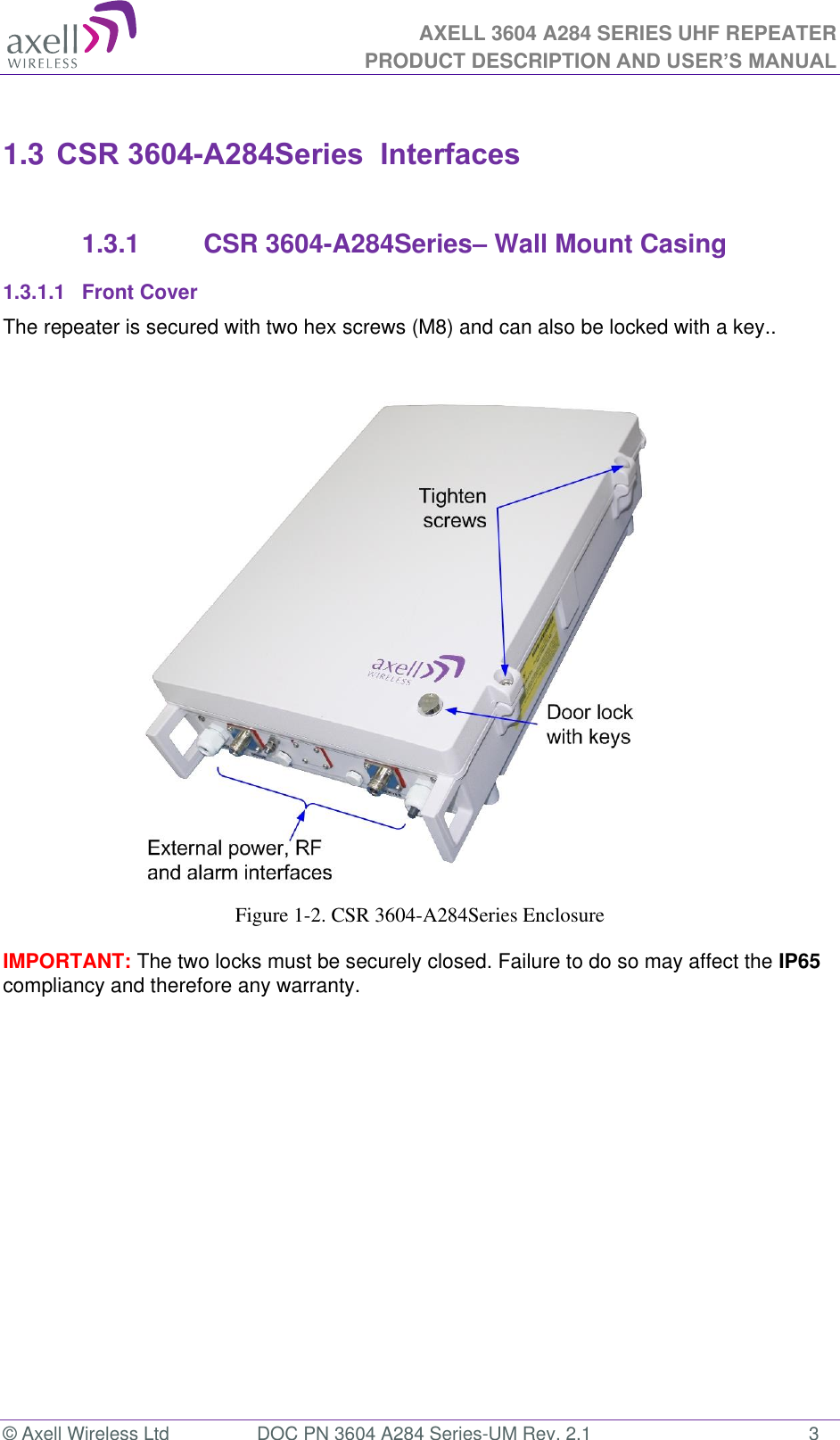AXELL 3604 A284 SERIES UHF REPEATER PRODUCT DESCRIPTION AND USER’S MANUAL  © Axell Wireless Ltd  DOC PN 3604 A284 Series-UM Rev. 2.1  3  1.3 CSR 3604-A284Series  Interfaces  1.3.1  CSR 3604-A284Series– Wall Mount Casing 1.3.1.1  Front Cover The repeater is secured with two hex screws (M8) and can also be locked with a key..                         Figure 1-2. CSR 3604-A284Series Enclosure  IMPORTANT: The two locks must be securely closed. Failure to do so may affect the IP65 compliancy and therefore any warranty.       