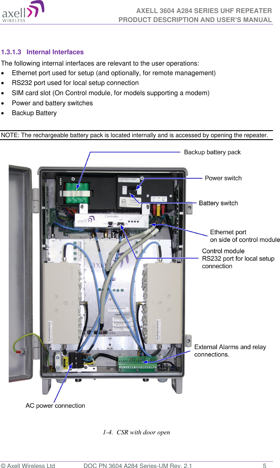 AXELL 3604 A284 SERIES UHF REPEATER PRODUCT DESCRIPTION AND USER’S MANUAL  © Axell Wireless Ltd  DOC PN 3604 A284 Series-UM Rev. 2.1  5  1.3.1.3  Internal Interfaces The following internal interfaces are relevant to the user operations:   Ethernet port used for setup (and optionally, for remote management)   RS232 port used for local setup connection   SIM card slot (On Control module, for models supporting a modem)   Power and battery switches   Backup Battery  NOTE: The rechargeable battery pack is located internally and is accessed by opening the repeater.                                      1-4.  CSR with door open  