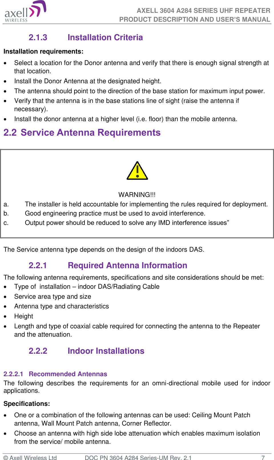AXELL 3604 A284 SERIES UHF REPEATER PRODUCT DESCRIPTION AND USER’S MANUAL  © Axell Wireless Ltd  DOC PN 3604 A284 Series-UM Rev. 2.1  7 2.1.3  Installation Criteria Installation requirements:   Select a location for the Donor antenna and verify that there is enough signal strength at that location.   Install the Donor Antenna at the designated height.  The antenna should point to the direction of the base station for maximum input power.   Verify that the antenna is in the base stations line of sight (raise the antenna if necessary).    Install the donor antenna at a higher level (i.e. floor) than the mobile antenna. 2.2 Service Antenna Requirements     WARNING!!! a.  The installer is held accountable for implementing the rules required for deployment. b.  Good engineering practice must be used to avoid interference. c.  Output    The Service antenna type depends on the design of the indoors DAS.  2.2.1  Required Antenna Information The following antenna requirements, specifications and site considerations should be met:   Type of  installation  indoor DAS/Radiating Cable   Service area type and size    Antenna type and characteristics   Height  Length and type of coaxial cable required for connecting the antenna to the Repeater and the attenuation. 2.2.2  Indoor Installations  2.2.2.1  Recommended Antennas The  following  describes  the  requirements  for  an  omni-directional  mobile  used  for  indoor applications. Specifications:   One or a combination of the following antennas can be used: Ceiling Mount Patch antenna, Wall Mount Patch antenna, Corner Reflector.   Choose an antenna with high side lobe attenuation which enables maximum isolation from the service/ mobile antenna. 