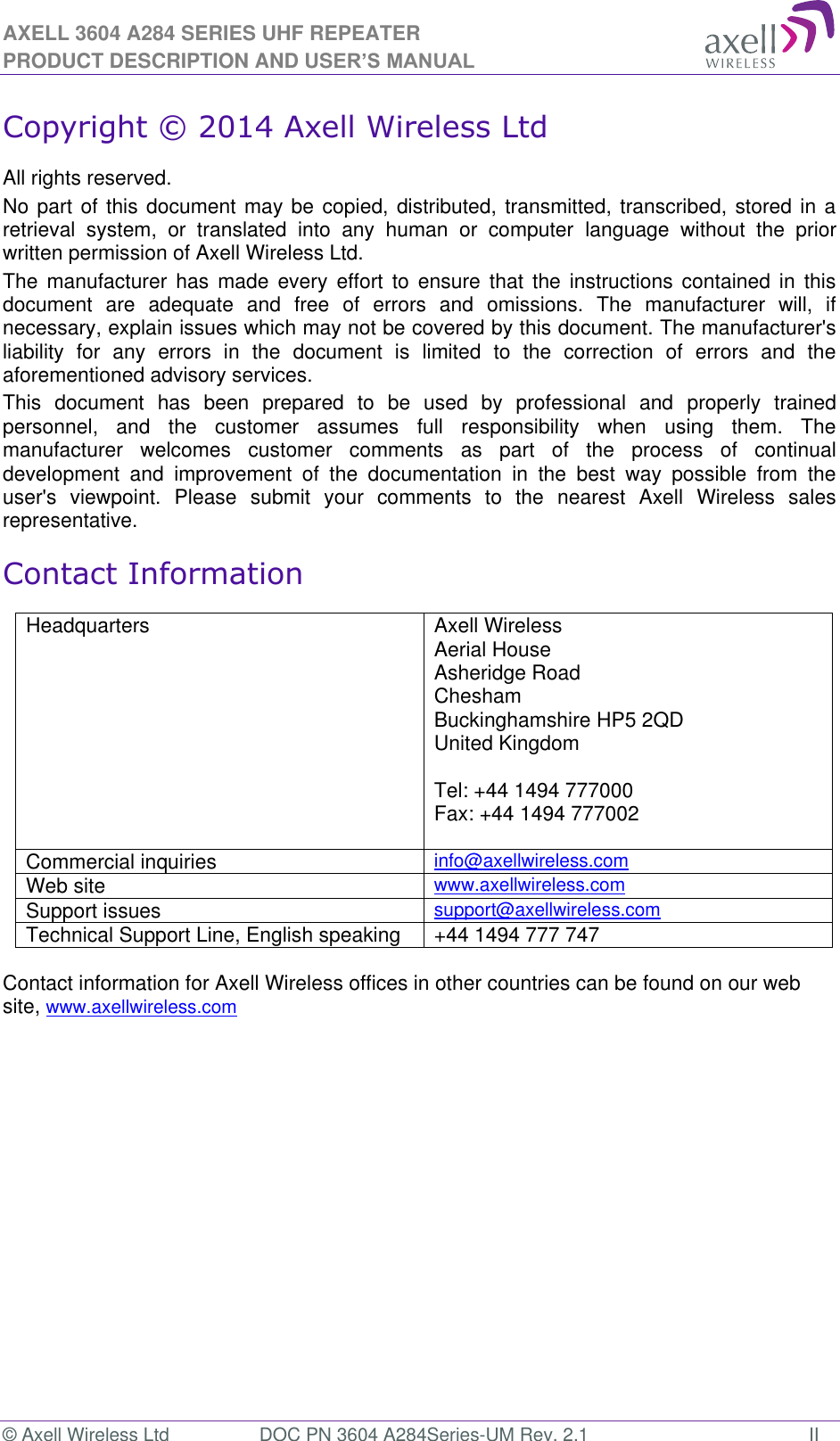 AXELL 3604 A284 SERIES UHF REPEATER PRODUCT DESCRIPTION AND USER’S MANUAL © Axell Wireless Ltd  DOC PN 3604 A284Series-UM Rev. 2.1  II Copyright © 2014 Axell Wireless Ltd All rights reserved. No part of this document may be copied, distributed, transmitted, transcribed, stored in a retrieval  system,  or  translated  into  any  human  or  computer  language  without  the  prior written permission of Axell Wireless Ltd. The  manufacturer  has  made  every  effort  to  ensure  that  the  instructions  contained  in  this document  are  adequate  and  free  of  errors  and  omissions.  The  manufacturer  will,  if necessary, explain issues which may not be covered by this document. The manufacturer&apos;s liability  for  any  errors  in  the  document  is  limited  to  the  correction  of  errors  and  the aforementioned advisory services. This  document  has  been  prepared  to  be  used  by  professional  and  properly  trained personnel,  and  the  customer  assumes  full  responsibility  when  using  them.  The manufacturer  welcomes  customer  comments  as  part  of  the  process  of  continual development  and  improvement  of  the  documentation  in  the  best  way  possible  from  the user&apos;s  viewpoint.  Please  submit  your  comments  to  the  nearest  Axell  Wireless  sales representative. Contact Information Headquarters Axell Wireless Aerial House  Asheridge Road  Chesham  Buckinghamshire HP5 2QD  United Kingdom   Tel: +44 1494 777000  Fax: +44 1494 777002   Commercial inquiries info@axellwireless.com Web site www.axellwireless.com Support issues support@axellwireless.com Technical Support Line, English speaking +44 1494 777 747  Contact information for Axell Wireless offices in other countries can be found on our web site, www.axellwireless.com    