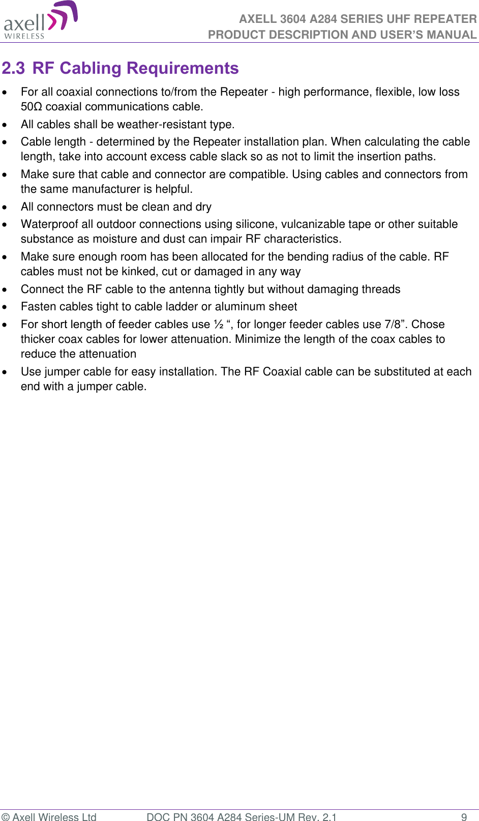 AXELL 3604 A284 SERIES UHF REPEATER PRODUCT DESCRIPTION AND USER’S MANUAL  © Axell Wireless Ltd  DOC PN 3604 A284 Series-UM Rev. 2.1  9 2.3 RF Cabling Requirements   For all coaxial connections to/from the Repeater - high performance, flexible, low loss    All cables shall be weather-resistant type.    Cable length - determined by the Repeater installation plan. When calculating the cable length, take into account excess cable slack so as not to limit the insertion paths.   Make sure that cable and connector are compatible. Using cables and connectors from the same manufacturer is helpful.   All connectors must be clean and dry   Waterproof all outdoor connections using silicone, vulcanizable tape or other suitable substance as moisture and dust can impair RF characteristics.    Make sure enough room has been allocated for the bending radius of the cable. RF cables must not be kinked, cut or damaged in any way   Connect the RF cable to the antenna tightly but without damaging threads   Fasten cables tight to cable ladder or aluminum sheet   for longer feeder cables use 7/8thicker coax cables for lower attenuation. Minimize the length of the coax cables to reduce the attenuation    Use jumper cable for easy installation. The RF Coaxial cable can be substituted at each end with a jumper cable.   