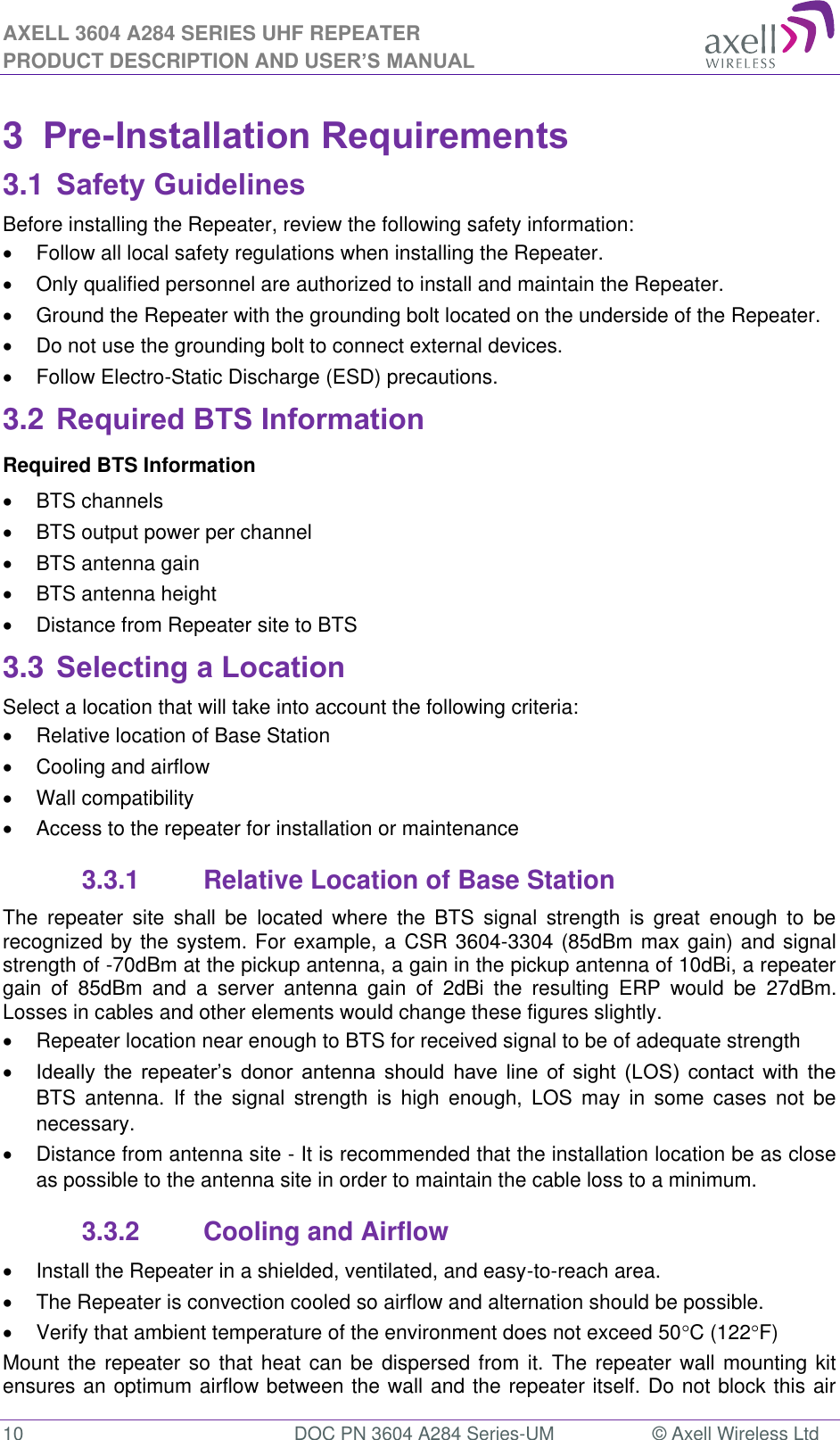 AXELL 3604 A284 SERIES UHF REPEATER PRODUCT DESCRIPTION AND USER’S MANUAL  10  DOC PN 3604 A284 Series-UM  © Axell Wireless Ltd  3  Pre-Installation Requirements 3.1 Safety Guidelines Before installing the Repeater, review the following safety information:    Follow all local safety regulations when installing the Repeater.   Only qualified personnel are authorized to install and maintain the Repeater.   Ground the Repeater with the grounding bolt located on the underside of the Repeater.   Do not use the grounding bolt to connect external devices.   Follow Electro-Static Discharge (ESD) precautions. 3.2 Required BTS Information Required BTS Information   BTS channels   BTS output power per channel   BTS antenna gain   BTS antenna height    Distance from Repeater site to BTS 3.3 Selecting a Location Select a location that will take into account the following criteria:   Relative location of Base Station   Cooling and airflow   Wall compatibility   Access to the repeater for installation or maintenance 3.3.1  Relative Location of Base Station The  repeater  site  shall  be  located  where  the  BTS  signal  strength  is  great  enough  to  be recognized by the system. For example, a CSR 3604-3304 (85dBm max gain) and signal strength of -70dBm at the pickup antenna, a gain in the pickup antenna of 10dBi, a repeater gain  of  85dBm  and  a  server  antenna  gain  of  2dBi  the  resulting  ERP  would  be  27dBm. Losses in cables and other elements would change these figures slightly.    Repeater location near enough to BTS for received signal to be of adequate strength               BTS  antenna.  If the  signal strength  is  high  enough,  LOS  may  in  some  cases  not  be necessary.   Distance from antenna site - It is recommended that the installation location be as close as possible to the antenna site in order to maintain the cable loss to a minimum. 3.3.2  Cooling and Airflow   Install the Repeater in a shielded, ventilated, and easy-to-reach area.   The Repeater is convection cooled so airflow and alternation should be possible.   Verify that ambient temperature of the environment does not exceed 50C (122F) Mount the repeater so that heat can be dispersed from it. The repeater wall mounting kit ensures an optimum airflow between the wall and the repeater itself. Do not block this air 