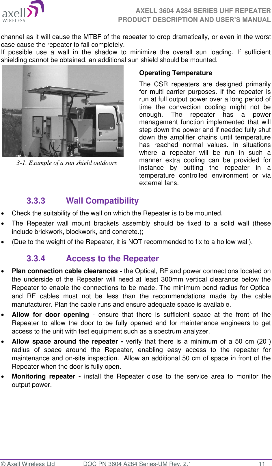 AXELL 3604 A284 SERIES UHF REPEATER PRODUCT DESCRIPTION AND USER’S MANUAL  © Axell Wireless Ltd  DOC PN 3604 A284 Series-UM Rev. 2.1  11 channel as it will cause the MTBF of the repeater to drop dramatically, or even in the worst case cause the repeater to fail completely.  If  possible  use  a  wall  in  the  shadow  to  minimize  the  overall  sun  loading.  If  sufficient shielding cannot be obtained, an additional sun shield should be mounted.   3-1. Example of a sun shield outdoors Operating Temperature The  CSR  repeaters  are  designed  primarily for  multi carrier purposes. If  the  repeater  is run at full output power over a long period of time  the  convection  cooling  might  not  be enough.  The  repeater  has  a  power management  function  implemented  that  will step down the power and if needed fully shut down  the  amplifier  chains  until temperature has  reached  normal  values.  In  situations where  a  repeater  will  be  run  in  such  a manner  extra  cooling  can  be  provided  for instance  by  putting  the  repeater  in  a temperature  controlled  environment  or  via external fans. 3.3.3  Wall Compatibility   Check the suitability of the wall on which the Repeater is to be mounted.    The  Repeater  wall  mount  brackets  assembly  should  be  fixed  to  a  solid  wall  (these include brickwork, blockwork, and concrete.);    (Due to the weight of the Repeater, it is NOT recommended to fix to a hollow wall). 3.3.4  Access to the Repeater  Plan connection cable clearances - the Optical, RF and power connections located on the  underside  of  the  Repeater  will need  at  least  300mm vertical  clearance  below  the Repeater to enable the connections to be made. The minimum bend radius for Optical and  RF  cables  must  not  be  less  than  the  recommendations  made  by  the  cable manufacturer. Plan the cable runs and ensure adequate space is available.  Allow  for  door  opening  -  ensure  that  there  is  sufficient  space  at  the  front  of  the Repeater  to  allow  the  door  to  be  fully  opened  and  for  maintenance  engineers  to  get access to the unit with test equipment such as a spectrum analyzer.   Allow  space around the  repeater  -            radius  of  space  around  the  Repeater,  enabling  easy  access  to  the  repeater  for maintenance and on-site inspection.  Allow an additional 50 cm of space in front of the Repeater when the door is fully open.  Monitoring  repeater  -  install  the  Repeater  close  to  the  service  area  to  monitor  the output power.  