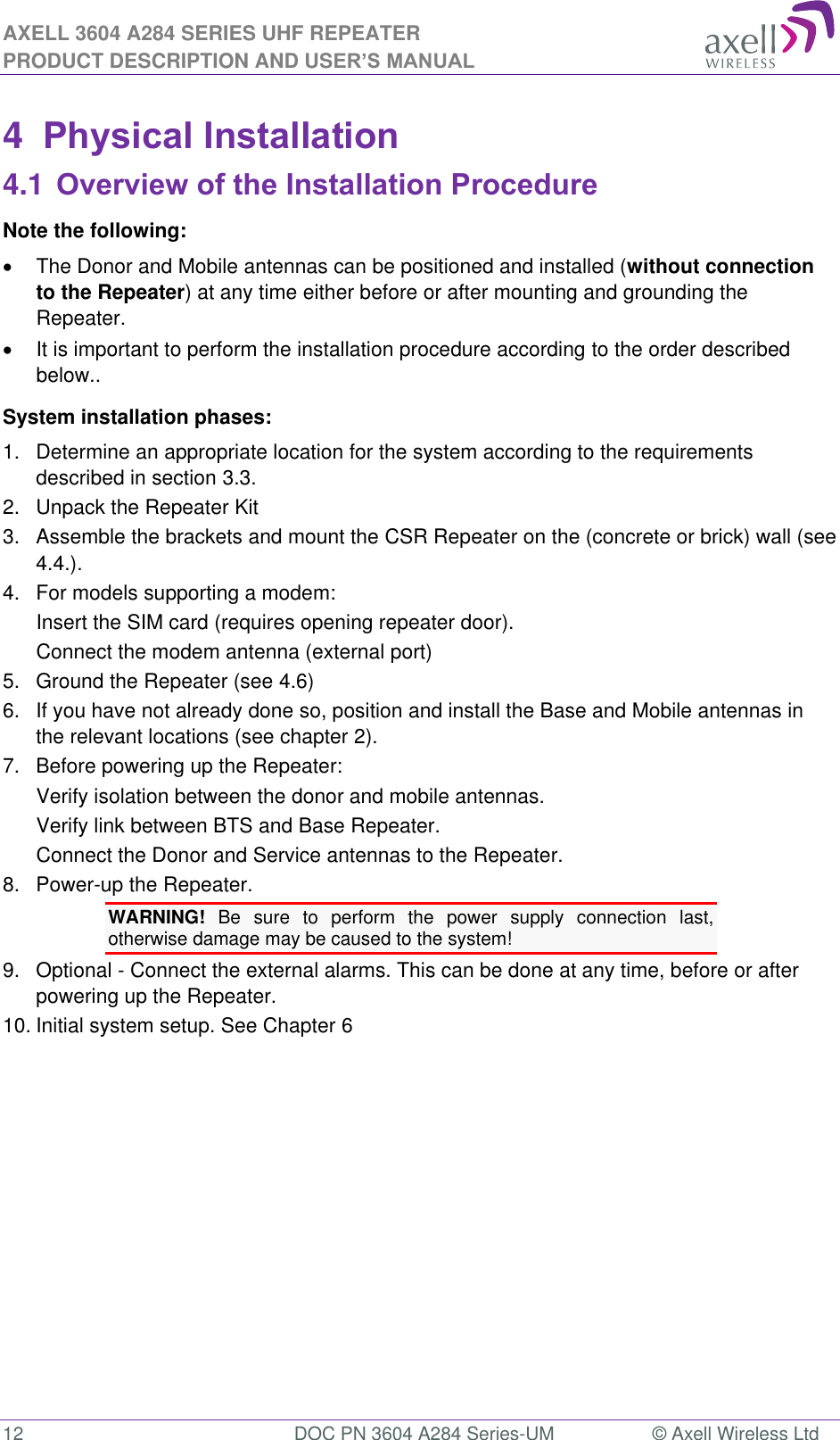 AXELL 3604 A284 SERIES UHF REPEATER PRODUCT DESCRIPTION AND USER’S MANUAL  12  DOC PN 3604 A284 Series-UM  © Axell Wireless Ltd  4  Physical Installation 4.1 Overview of the Installation Procedure Note the following:   The Donor and Mobile antennas can be positioned and installed (without connection to the Repeater) at any time either before or after mounting and grounding the Repeater.    It is important to perform the installation procedure according to the order described below.. System installation phases: 1.  Determine an appropriate location for the system according to the requirements described in section 3.3. 2.  Unpack the Repeater Kit 3.  Assemble the brackets and mount the CSR Repeater on the (concrete or brick) wall (see 4.4.). 4.  For models supporting a modem: Insert the SIM card (requires opening repeater door). Connect the modem antenna (external port) 5.  Ground the Repeater (see 4.6) 6.  If you have not already done so, position and install the Base and Mobile antennas in the relevant locations (see chapter 2). 7.  Before powering up the Repeater: Verify isolation between the donor and mobile antennas. Verify link between BTS and Base Repeater. Connect the Donor and Service antennas to the Repeater. 8.  Power-up the Repeater. WARNING!  Be  sure  to  perform  the  power  supply  connection  last, otherwise damage may be caused to the system! 9.  Optional - Connect the external alarms. This can be done at any time, before or after powering up the Repeater. 10. Initial system setup. See Chapter 6   