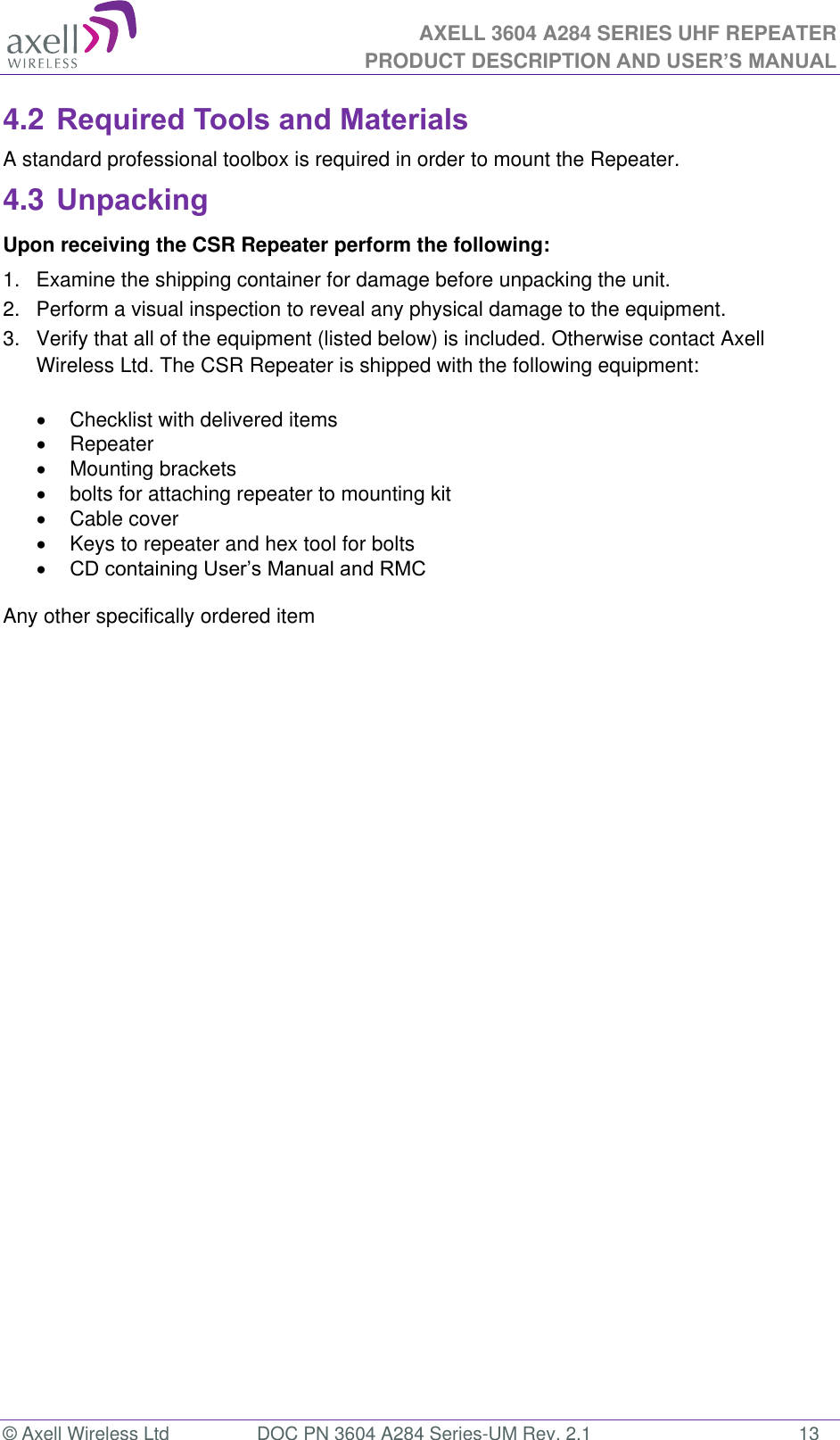 AXELL 3604 A284 SERIES UHF REPEATER PRODUCT DESCRIPTION AND USER’S MANUAL  © Axell Wireless Ltd  DOC PN 3604 A284 Series-UM Rev. 2.1  13 4.2 Required Tools and Materials A standard professional toolbox is required in order to mount the Repeater. 4.3 Unpacking Upon receiving the CSR Repeater perform the following:  1.  Examine the shipping container for damage before unpacking the unit. 2.  Perform a visual inspection to reveal any physical damage to the equipment.  3.  Verify that all of the equipment (listed below) is included. Otherwise contact Axell Wireless Ltd. The CSR Repeater is shipped with the following equipment:     Checklist with delivered items    Repeater    Mounting brackets    bolts for attaching repeater to mounting kit    Cable cover    Keys to repeater and hex tool for bolts     Any other specifically ordered item      