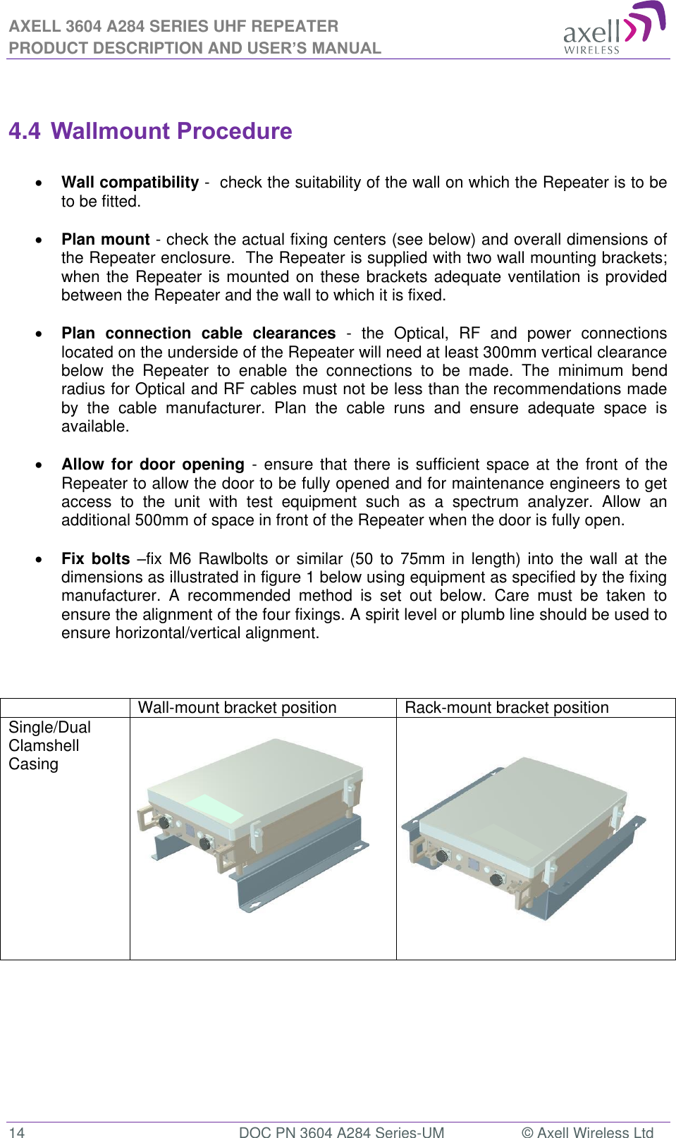 AXELL 3604 A284 SERIES UHF REPEATER PRODUCT DESCRIPTION AND USER’S MANUAL  14  DOC PN 3604 A284 Series-UM  © Axell Wireless Ltd   4.4 Wallmount Procedure   Wall compatibility -  check the suitability of the wall on which the Repeater is to be to be fitted.    Plan mount - check the actual fixing centers (see below) and overall dimensions of the Repeater enclosure.  The Repeater is supplied with two wall mounting brackets; when the Repeater is mounted on these brackets adequate ventilation is provided between the Repeater and the wall to which it is fixed.   Plan  connection  cable  clearances  -  the  Optical,  RF  and  power  connections located on the underside of the Repeater will need at least 300mm vertical clearance below  the  Repeater  to  enable  the  connections  to  be  made.  The  minimum  bend radius for Optical and RF cables must not be less than the recommendations made by  the  cable  manufacturer.  Plan  the  cable  runs  and  ensure  adequate  space  is available.   Allow for  door opening  - ensure  that there  is sufficient space at the  front of  the Repeater to allow the door to be fully opened and for maintenance engineers to get access  to  the  unit  with  test  equipment  such  as  a  spectrum  analyzer.  Allow  an additional 500mm of space in front of the Repeater when the door is fully open.   Fix bolts fix M6  Rawlbolts  or similar  (50 to  75mm in  length)  into the  wall  at the dimensions as illustrated in figure 1 below using equipment as specified by the fixing manufacturer.  A  recommended  method  is  set  out  below.  Care  must  be  taken  to ensure the alignment of the four fixings. A spirit level or plumb line should be used to ensure horizontal/vertical alignment.     Wall-mount bracket position Rack-mount bracket position Single/Dual Clamshell Casing                        