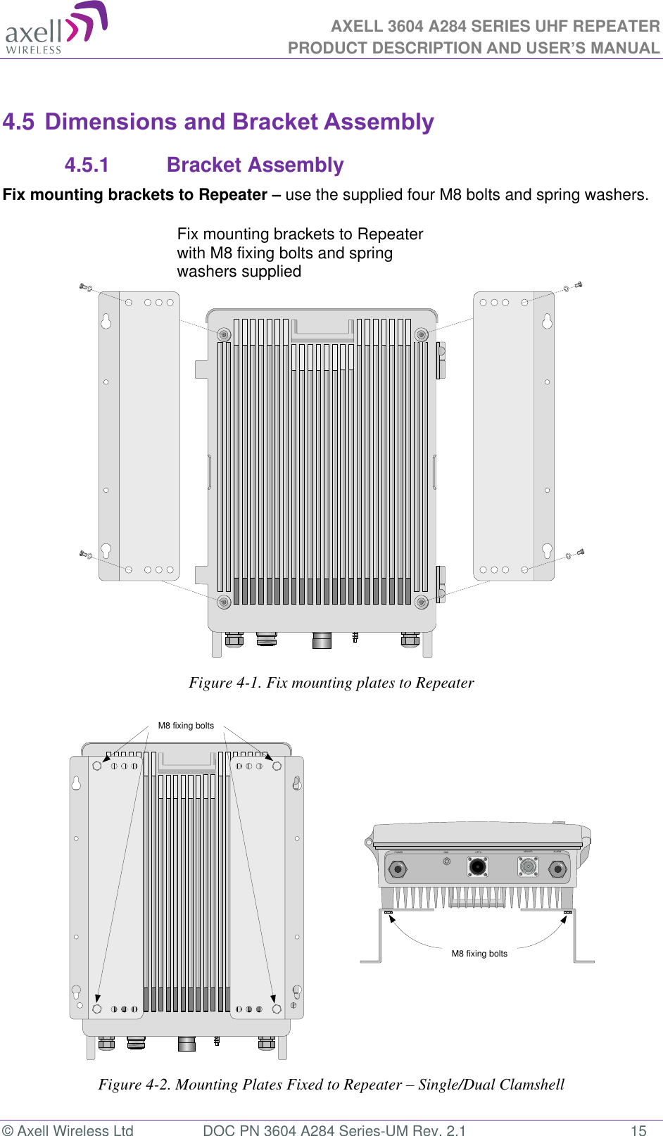 AXELL 3604 A284 SERIES UHF REPEATER PRODUCT DESCRIPTION AND USER’S MANUAL  © Axell Wireless Ltd  DOC PN 3604 A284 Series-UM Rev. 2.1  15  4.5 Dimensions and Bracket Assembly 4.5.1   Bracket Assembly Fix mounting brackets to Repeater – use the supplied four M8 bolts and spring washers.   Figure 4-1. Fix mounting plates to Repeater  Figure 4-2. Mounting Plates Fixed to Repeater – Single/Dual Clamshell Fix mounting brackets to MBF with M8 fixing bolts and spring washers suppliedPOWER GND OPTO SERVER ALARMM8 fixing boltsM8 fixing boltsFix mounting brackets to Repeater with M8 fixing bolts and spring washers supplied 