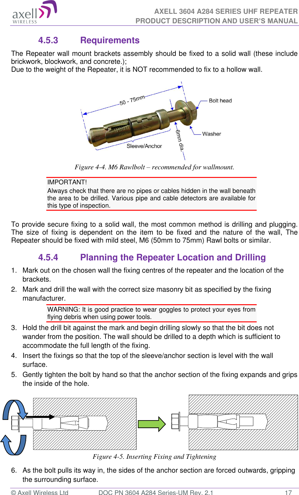 AXELL 3604 A284 SERIES UHF REPEATER PRODUCT DESCRIPTION AND USER’S MANUAL  © Axell Wireless Ltd  DOC PN 3604 A284 Series-UM Rev. 2.1  17 4.5.3  Requirements The Repeater wall mount brackets assembly should be fixed to a solid wall (these include brickwork, blockwork, and concrete.);  Due to the weight of the Repeater, it is NOT recommended to fix to a hollow wall.   Figure 4-4. M6 Rawlbolt – recommended for wallmount. IMPORTANT! Always check that there are no pipes or cables hidden in the wall beneath the area to be drilled. Various pipe and cable detectors are available for this type of inspection.  To provide secure fixing to a solid wall, the most common method is drilling and plugging. The  size  of  fixing  is  dependent  on  the  item  to  be  fixed  and  the  nature  of  the  wall,  The Repeater should be fixed with mild steel, M6 (50mm to 75mm) Rawl bolts or similar. 4.5.4  Planning the Repeater Location and Drilling 1.  Mark out on the chosen wall the fixing centres of the repeater and the location of the brackets. 2.   Mark and drill the wall with the correct size masonry bit as specified by the fixing manufacturer. WARNING: It is good practice to wear goggles to protect your eyes from flying debris when using power tools. 3.   Hold the drill bit against the mark and begin drilling slowly so that the bit does not wander from the position. The wall should be drilled to a depth which is sufficient to accommodate the full length of the fixing. 4.   Insert the fixings so that the top of the sleeve/anchor section is level with the wall surface.  5.   Gently tighten the bolt by hand so that the anchor section of the fixing expands and grips the inside of the hole.                    Figure 4-5. Inserting Fixing and Tightening 6.   As the bolt pulls its way in, the sides of the anchor section are forced outwards, gripping the surrounding surface. 