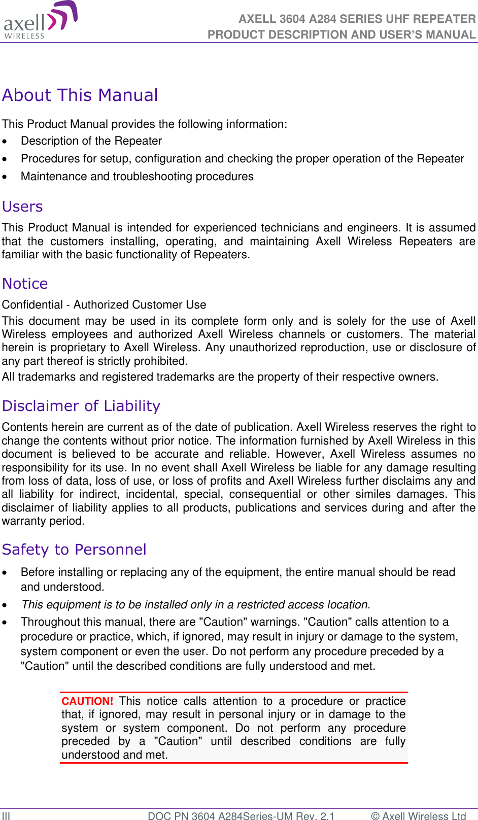 AXELL 3604 A284 SERIES UHF REPEATER PRODUCT DESCRIPTION AND USER’S MANUAL  III  DOC PN 3604 A284Series-UM Rev. 2.1  © Axell Wireless Ltd  About This Manual This Product Manual provides the following information:   Description of the Repeater    Procedures for setup, configuration and checking the proper operation of the Repeater    Maintenance and troubleshooting procedures  Users This Product Manual is intended for experienced technicians and engineers. It is assumed that  the  customers  installing,  operating,  and  maintaining  Axell  Wireless  Repeaters  are familiar with the basic functionality of Repeaters. Notice Confidential - Authorized Customer Use This  document  may  be used  in  its  complete  form  only  and  is  solely  for the  use of  Axell Wireless  employees  and  authorized  Axell  Wireless  channels  or  customers.  The  material herein is proprietary to Axell Wireless. Any unauthorized reproduction, use or disclosure of any part thereof is strictly prohibited. All trademarks and registered trademarks are the property of their respective owners. Disclaimer of Liability Contents herein are current as of the date of publication. Axell Wireless reserves the right to change the contents without prior notice. The information furnished by Axell Wireless in this document  is  believed  to  be  accurate  and  reliable.  However,  Axell  Wireless  assumes  no responsibility for its use. In no event shall Axell Wireless be liable for any damage resulting from loss of data, loss of use, or loss of profits and Axell Wireless further disclaims any and all  liability  for  indirect,  incidental,  special,  consequential  or  other  similes  damages.  This disclaimer of liability applies to all products, publications and services during and after the warranty period. Safety to Personnel   Before installing or replacing any of the equipment, the entire manual should be read and understood.   This equipment is to be installed only in a restricted access location.  Throughout this manual, there are &quot;Caution&quot; warnings. &quot;Caution&quot; calls attention to a procedure or practice, which, if ignored, may result in injury or damage to the system, system component or even the user. Do not perform any procedure preceded by a &quot;Caution&quot; until the described conditions are fully understood and met.  CAUTION! This  notice  calls  attention  to  a  procedure  or  practice that, if ignored, may result in personal injury or in damage to the system  or  system  component.  Do  not  perform  any  procedure preceded  by  a  &quot;Caution&quot;  until  described  conditions  are  fully understood and met.   