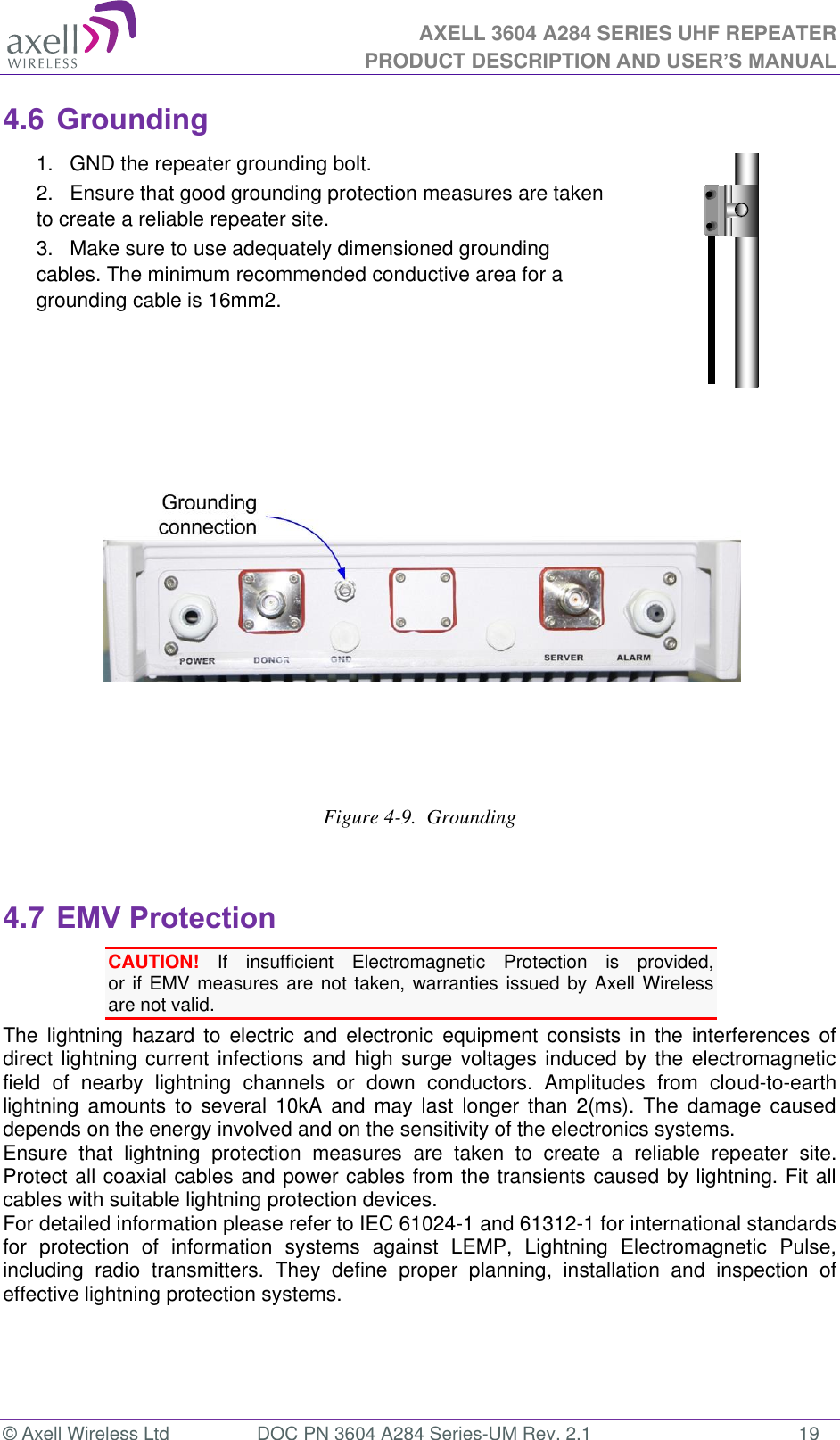 AXELL 3604 A284 SERIES UHF REPEATER PRODUCT DESCRIPTION AND USER’S MANUAL  © Axell Wireless Ltd  DOC PN 3604 A284 Series-UM Rev. 2.1  19 4.6 Grounding 1.  GND the repeater grounding bolt. 2.  Ensure that good grounding protection measures are taken to create a reliable repeater site.  3.  Make sure to use adequately dimensioned grounding cables. The minimum recommended conductive area for a grounding cable is 16mm2.           Figure 4-9.  Grounding  4.7 EMV Protection CAUTION!  If  insufficient  Electromagnetic  Protection  is  provided,  or if EMV measures are not taken, warranties issued by Axell Wireless are not valid. The  lightning  hazard  to  electric  and  electronic  equipment  consists  in  the  interferences  of direct lightning current infections and high surge voltages induced by the electromagnetic field  of  nearby  lightning  channels  or  down  conductors.  Amplitudes  from  cloud-to-earth lightning  amounts  to  several  10kA  and  may  last  longer  than  2(ms).  The  damage  caused depends on the energy involved and on the sensitivity of the electronics systems.  Ensure  that  lightning  protection  measures  are  taken  to  create  a  reliable  repeater  site. Protect all coaxial cables and power cables from the transients caused by lightning. Fit all cables with suitable lightning protection devices.  For detailed information please refer to IEC 61024-1 and 61312-1 for international standards for  protection  of  information  systems  against  LEMP,  Lightning  Electromagnetic  Pulse, including  radio  transmitters.  They  define  proper  planning,  installation  and  inspection  of effective lightning protection systems.   