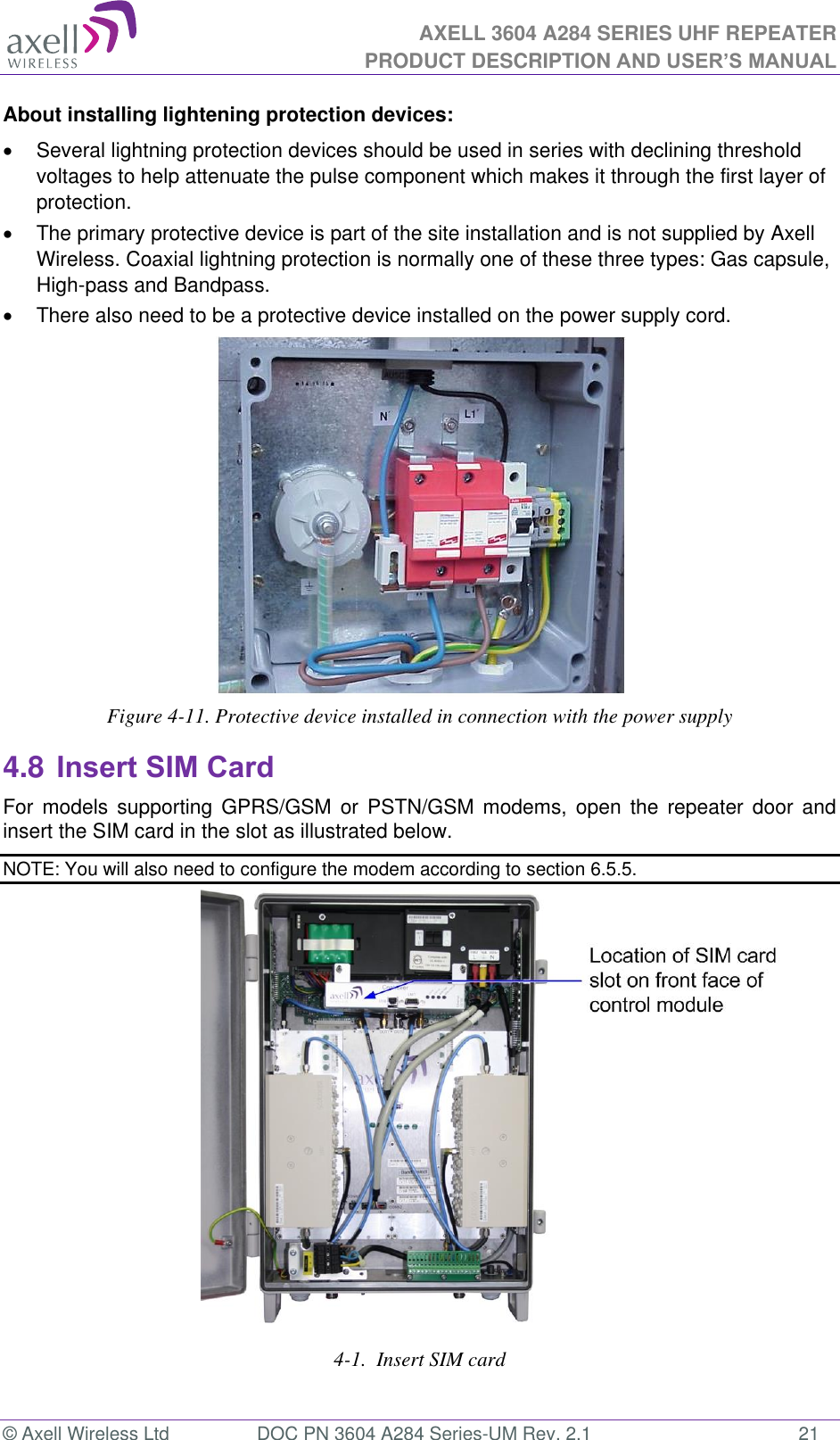 AXELL 3604 A284 SERIES UHF REPEATER PRODUCT DESCRIPTION AND USER’S MANUAL  © Axell Wireless Ltd  DOC PN 3604 A284 Series-UM Rev. 2.1  21 About installing lightening protection devices:   Several lightning protection devices should be used in series with declining threshold voltages to help attenuate the pulse component which makes it through the first layer of protection.   The primary protective device is part of the site installation and is not supplied by Axell Wireless. Coaxial lightning protection is normally one of these three types: Gas capsule, High-pass and Bandpass.  There also need to be a protective device installed on the power supply cord.  Figure 4-11. Protective device installed in connection with the power supply 4.8 Insert SIM Card For  models  supporting  GPRS/GSM  or  PSTN/GSM  modems,  open  the  repeater  door  and insert the SIM card in the slot as illustrated below. NOTE: You will also need to configure the modem according to section 6.5.5.                    4-1.  Insert SIM card   