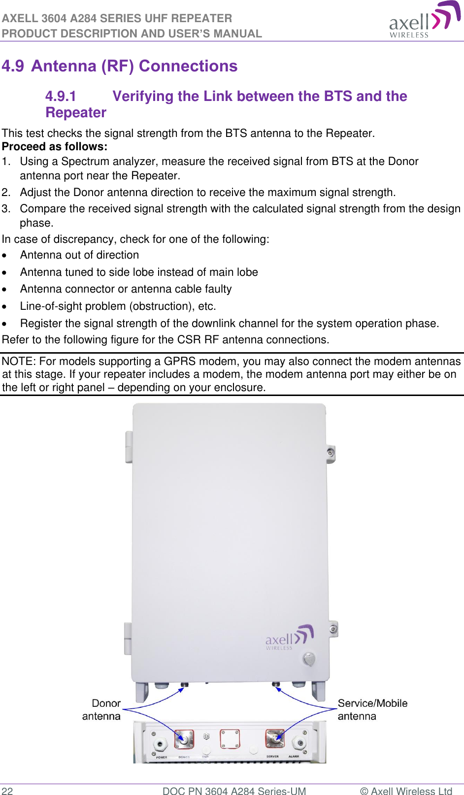 AXELL 3604 A284 SERIES UHF REPEATER PRODUCT DESCRIPTION AND USER’S MANUAL  22  DOC PN 3604 A284 Series-UM  © Axell Wireless Ltd  4.9 Antenna (RF) Connections 4.9.1  Verifying the Link between the BTS and the Repeater This test checks the signal strength from the BTS antenna to the Repeater.  Proceed as follows:  1.  Using a Spectrum analyzer, measure the received signal from BTS at the Donor antenna port near the Repeater.  2.  Adjust the Donor antenna direction to receive the maximum signal strength. 3.  Compare the received signal strength with the calculated signal strength from the design phase.  In case of discrepancy, check for one of the following:    Antenna out of direction    Antenna tuned to side lobe instead of main lobe    Antenna connector or antenna cable faulty   Line-of-sight problem (obstruction), etc.   Register the signal strength of the downlink channel for the system operation phase. Refer to the following figure for the CSR RF antenna connections.  NOTE: For models supporting a GPRS modem, you may also connect the modem antennas at this stage. If your repeater includes a modem, the modem antenna port may either be on the left or right panel  depending on your enclosure.                             