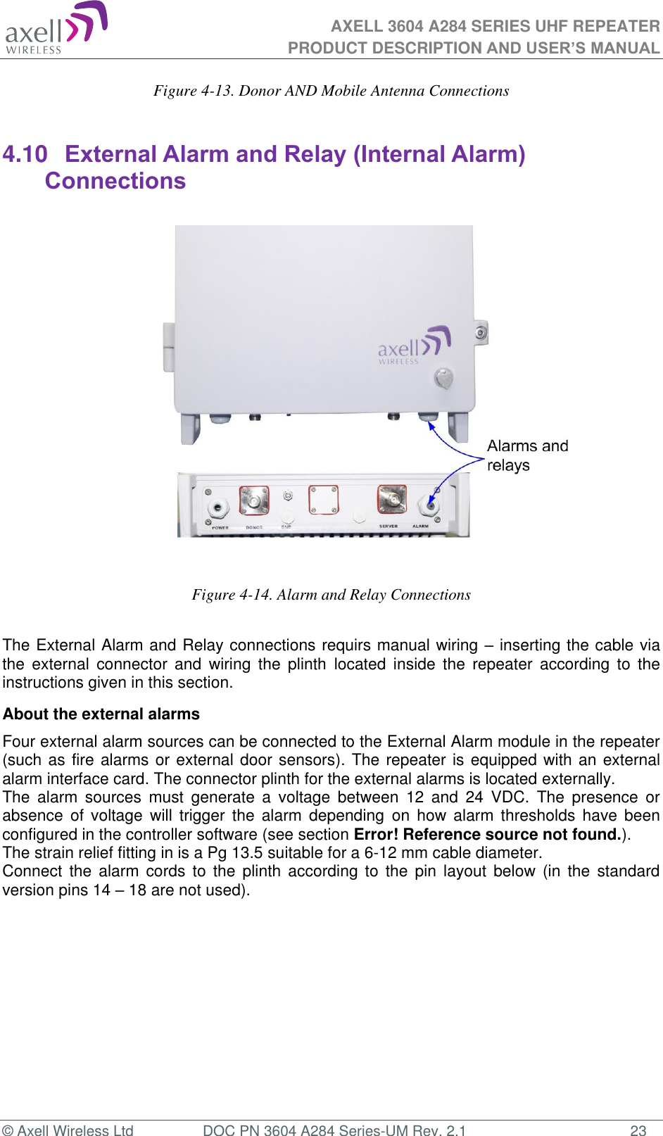 AXELL 3604 A284 SERIES UHF REPEATER PRODUCT DESCRIPTION AND USER’S MANUAL  © Axell Wireless Ltd  DOC PN 3604 A284 Series-UM Rev. 2.1  23 Figure 4-13. Donor AND Mobile Antenna Connections  4.10  External Alarm and Relay (Internal Alarm) Connections                      Figure 4-14. Alarm and Relay Connections   The External Alarm and Relay connections requirs manual wiring  inserting the cable via the  external  connector  and  wiring  the  plinth  located  inside  the  repeater  according  to  the instructions given in this section. About the external alarms Four external alarm sources can be connected to the External Alarm module in the repeater (such as fire alarms or external door sensors). The repeater is equipped with an external alarm interface card. The connector plinth for the external alarms is located externally.  The  alarm  sources  must  generate  a  voltage  between  12  and  24  VDC.  The  presence  or absence  of  voltage  will  trigger  the  alarm  depending  on  how  alarm  thresholds  have  been configured in the controller software (see section Error! Reference source not found.). The strain relief fitting in is a Pg 13.5 suitable for a 6-12 mm cable diameter. Connect  the  alarm  cords  to  the  plinth  according  to  the  pin  layout  below  (in  the  standard version pins 14  18 are not used). 