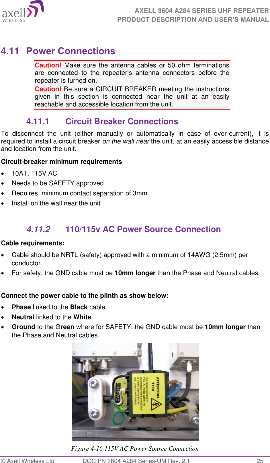 AXELL 3604 A284 SERIES UHF REPEATER PRODUCT DESCRIPTION AND USER’S MANUAL  © Axell Wireless Ltd  DOC PN 3604 A284 Series-UM Rev. 2.1  25  4.11  Power Connections Caution!  Make  sure  the  antenna  cables  or 50  ohm  terminations         repeater is turned on.  Caution! Be sure a CIRCUIT BREAKER meeting the instructions given  in  this  section  is  connected  near  the  unit  at  an  easily reachable and accessible location from the unit. 4.11.1  Circuit Breaker Connections To  disconnect  the  unit  (either  manually  or  automatically  in  case  of  over-current),  it  is required to install a circuit breaker on the wall near the unit, at an easily accessible distance and location from the unit. Circuit-breaker minimum requirements   10AT, 115V AC   Needs to be SAFETY approved   Requires  minimum contact separation of 3mm.   Install on the wall near the unit   4.11.2  110/115v AC Power Source Connection Cable requirements:    Cable should be NRTL (safety) approved with a minimum of 14AWG (2.5mm) per conductor.   For safety, the GND cable must be 10mm longer than the Phase and Neutral cables.  Connect the power cable to the plinth as show below:  Phase linked to the Black cable  Neutral linked to the White  Ground to the Green where for SAFETY, the GND cable must be 10mm longer than the Phase and Neutral cables.           Figure 4-16 115V AC Power Source Connection 