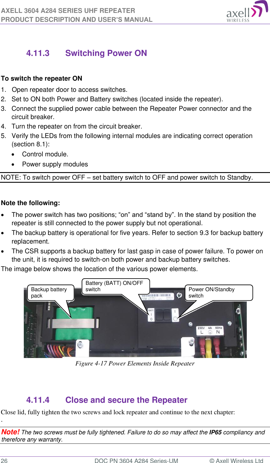 AXELL 3604 A284 SERIES UHF REPEATER PRODUCT DESCRIPTION AND USER’S MANUAL  26  DOC PN 3604 A284 Series-UM  © Axell Wireless Ltd   4.11.3  Switching Power ON  To switch the repeater ON 1.   Open repeater door to access switches. 2.   Set to ON both Power and Battery switches (located inside the repeater).  3.   Connect the supplied power cable between the Repeater Power connector and the circuit breaker.  4.  Turn the repeater on from the circuit breaker. 5.   Verify the LEDs from the following internal modules are indicating correct operation (section 8.1):   Control module.   Power supply modules NOTE: To switch power OFF  set battery switch to OFF and power switch to Standby.  Note the following:  repeater is still connected to the power supply but not operational.   The backup battery is operational for five years. Refer to section 9.3 for backup battery replacement.  The CSR supports a backup battery for last gasp in case of power failure. To power on the unit, it is required to switch-on both power and backup battery switches. The image below shows the location of the various power elements.     Figure 4-17 Power Elements Inside Repeater   4.11.4  Close and secure the Repeater Close lid, fully tighten the two screws and lock repeater and continue to the next chapter:  . Note! The two screws must be fully tightened. Failure to do so may affect the IP65 compliancy and therefore any warranty.  Power ON/Standby switch Backup battery pack  Battery (BATT) ON/OFF switch 