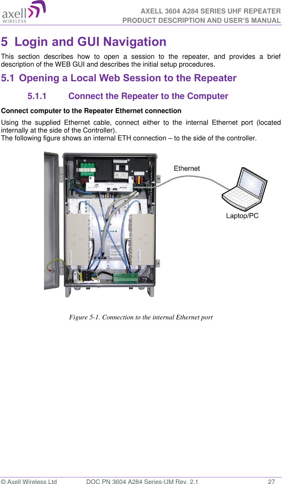 AXELL 3604 A284 SERIES UHF REPEATER PRODUCT DESCRIPTION AND USER’S MANUAL  © Axell Wireless Ltd  DOC PN 3604 A284 Series-UM Rev. 2.1  27 5  Login and GUI Navigation  This  section  describes  how  to  open  a  session  to  the  repeater,  and  provides  a  brief description of the WEB GUI and describes the initial setup procedures. 5.1 Opening a Local Web Session to the Repeater 5.1.1  Connect the Repeater to the Computer Connect computer to the Repeater Ethernet connection  Using  the  supplied  Ethernet  cable,  connect  either  to  the  internal  Ethernet  port  (located internally at the side of the Controller). The following figure shows an internal ETH connection  to the side of the controller.                                    Figure 5-1. Connection to the internal Ethernet port           