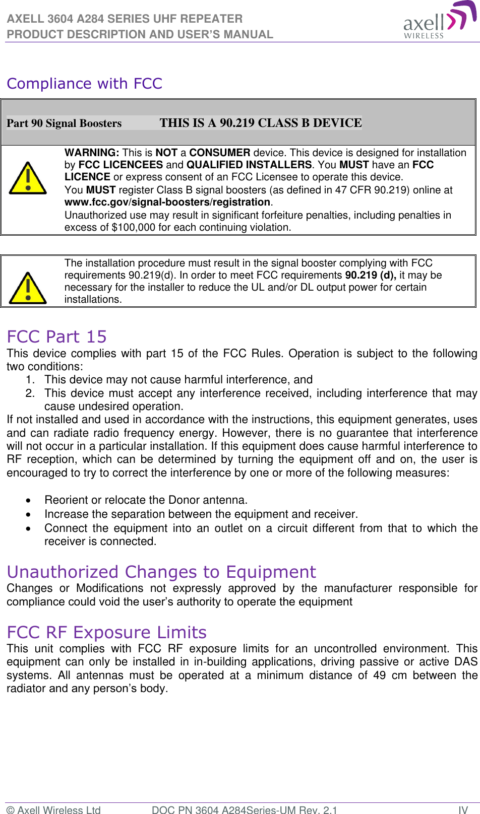 AXELL 3604 A284 SERIES UHF REPEATER PRODUCT DESCRIPTION AND USER’S MANUAL © Axell Wireless Ltd  DOC PN 3604 A284Series-UM Rev. 2.1  IV  Compliance with FCC  Part 90 Signal Boosters             THIS IS A 90.219 CLASS B DEVICE    WARNING: This is NOT a CONSUMER device. This device is designed for installation by FCC LICENCEES and QUALIFIED INSTALLERS. You MUST have an FCC LICENCE or express consent of an FCC Licensee to operate this device.  You MUST register Class B signal boosters (as defined in 47 CFR 90.219) online at www.fcc.gov/signal-boosters/registration.  Unauthorized use may result in significant forfeiture penalties, including penalties in excess of $100,000 for each continuing violation.      The installation procedure must result in the signal booster complying with FCC requirements 90.219(d). In order to meet FCC requirements 90.219 (d), it may be necessary for the installer to reduce the UL and/or DL output power for certain installations.    FCC Part 15 This device complies with part 15 of the FCC Rules. Operation is subject to the following two conditions:  1.  This device may not cause harmful interference, and   2.  This device must accept any interference received, including interference that may cause undesired operation.  If not installed and used in accordance with the instructions, this equipment generates, uses and can radiate radio frequency energy. However, there is no guarantee that interference will not occur in a particular installation. If this equipment does cause harmful interference to RF reception, which  can  be determined  by  turning  the equipment  off and on,  the user is encouraged to try to correct the interference by one or more of the following measures:    Reorient or relocate the Donor antenna.   Increase the separation between the equipment and receiver.   Connect  the  equipment  into  an  outlet on  a  circuit  different  from  that  to  which  the receiver is connected.  Unauthorized Changes to Equipment Changes  or  Modifications  not  expressly  approved  by  the  manufacturer  responsible  for   FCC RF Exposure Limits This  unit  complies  with  FCC  RF  exposure  limits  for  an  uncontrolled  environment.  This equipment can only  be installed  in in-building applications, driving  passive or  active DAS systems.  All  antennas  must  be  operated  at  a  minimum  distance  of  49  cm  between  the radiator    