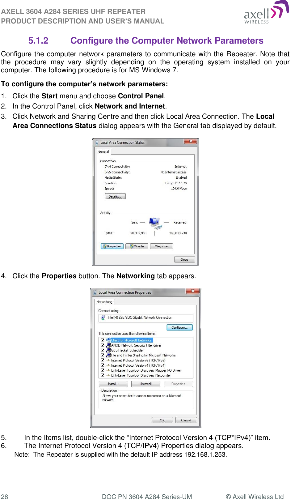 AXELL 3604 A284 SERIES UHF REPEATER PRODUCT DESCRIPTION AND USER’S MANUAL  28  DOC PN 3604 A284 Series-UM  © Axell Wireless Ltd  5.1.2  Configure the Computer Network Parameters Configure the computer network parameters to communicate with the Repeater. Note that the  procedure  may  vary  slightly  depending  on  the  operating  system  installed  on  your computer. The following procedure is for MS Windows 7. To configure the computer’s network parameters: 1.  Click the Start menu and choose Control Panel. 2.  In the Control Panel, click Network and Internet. 3.  Click Network and Sharing Centre and then click Local Area Connection. The Local Area Connections Status dialog appears with the General tab displayed by default.  4.  Click the Properties button. The Networking tab appears.  5.  In the Items list, double-. 6.  The Internet Protocol Version 4 (TCP/IPv4) Properties dialog appears. Note:  The Repeater is supplied with the default IP address 192.168.1.253.   