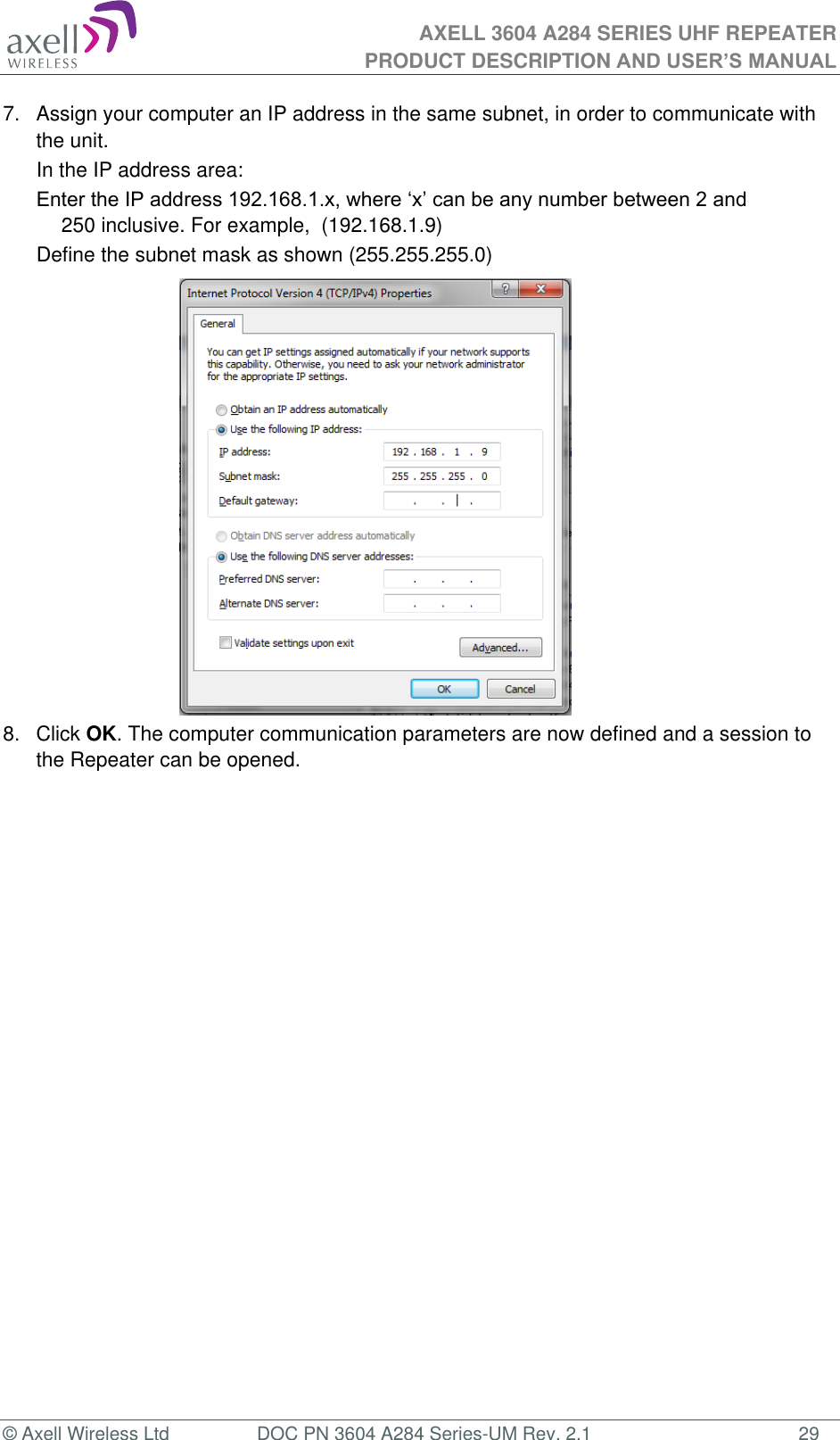 AXELL 3604 A284 SERIES UHF REPEATER PRODUCT DESCRIPTION AND USER’S MANUAL  © Axell Wireless Ltd  DOC PN 3604 A284 Series-UM Rev. 2.1  29 7.  Assign your computer an IP address in the same subnet, in order to communicate with the unit.  In the IP address area: 250 inclusive. For example,  (192.168.1.9)  Define the subnet mask as shown (255.255.255.0)           8.  Click OK. The computer communication parameters are now defined and a session to the Repeater can be opened.    