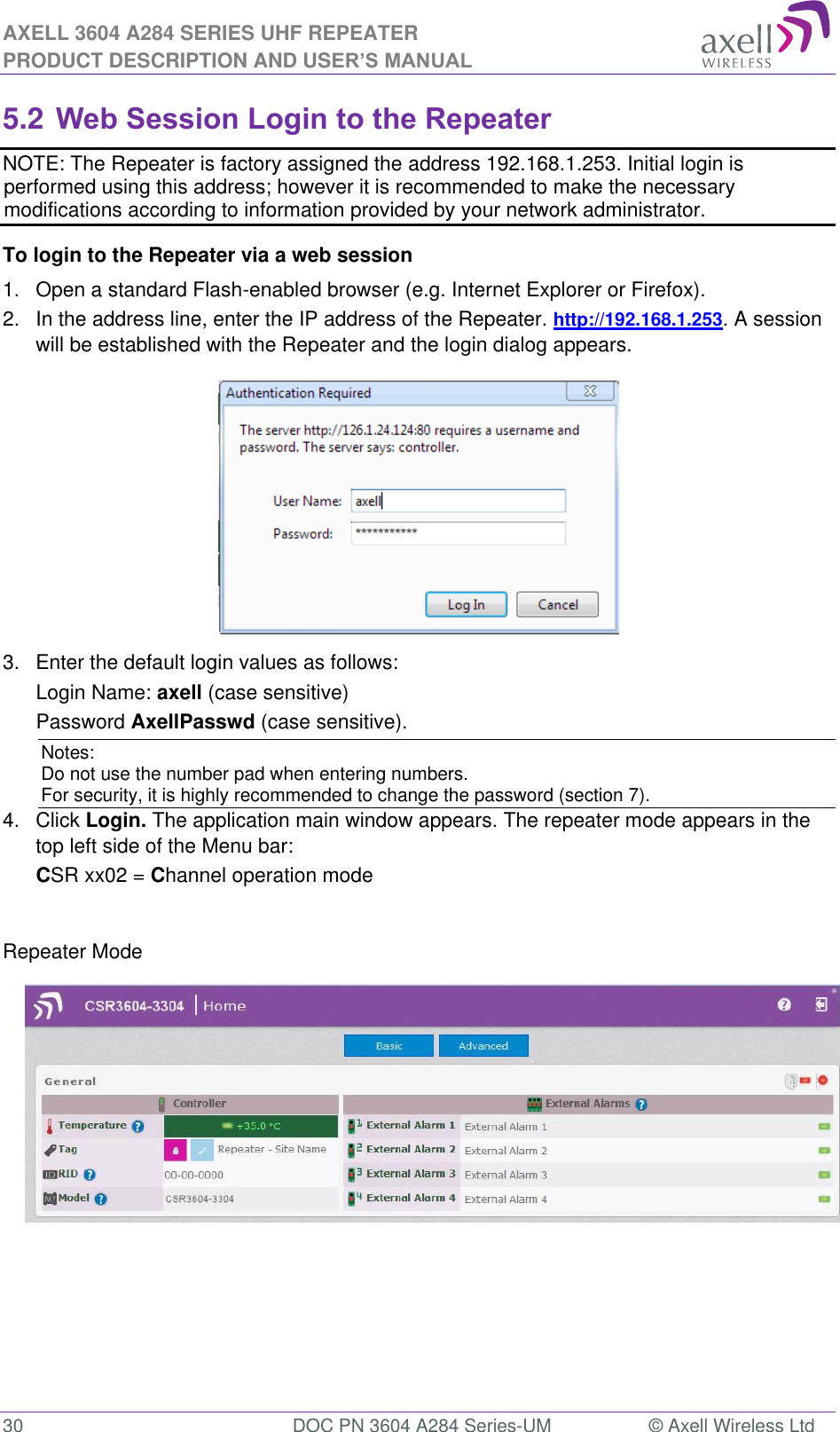 AXELL 3604 A284 SERIES UHF REPEATER PRODUCT DESCRIPTION AND USER’S MANUAL  30  DOC PN 3604 A284 Series-UM  © Axell Wireless Ltd  5.2 Web Session Login to the Repeater   NOTE: The Repeater is factory assigned the address 192.168.1.253. Initial login is performed using this address; however it is recommended to make the necessary modifications according to information provided by your network administrator. To login to the Repeater via a web session 1.  Open a standard Flash-enabled browser (e.g. Internet Explorer or Firefox). 2.  In the address line, enter the IP address of the Repeater. http://192.168.1.253. A session will be established with the Repeater and the login dialog appears.   3.  Enter the default login values as follows: Login Name: axell (case sensitive) Password AxellPasswd (case sensitive). Notes: Do not use the number pad when entering numbers.  For security, it is highly recommended to change the password (section 7).  4.  Click Login. The application main window appears. The repeater mode appears in the top left side of the Menu bar: CSR xx02 = Channel operation mode   Repeater Mode               