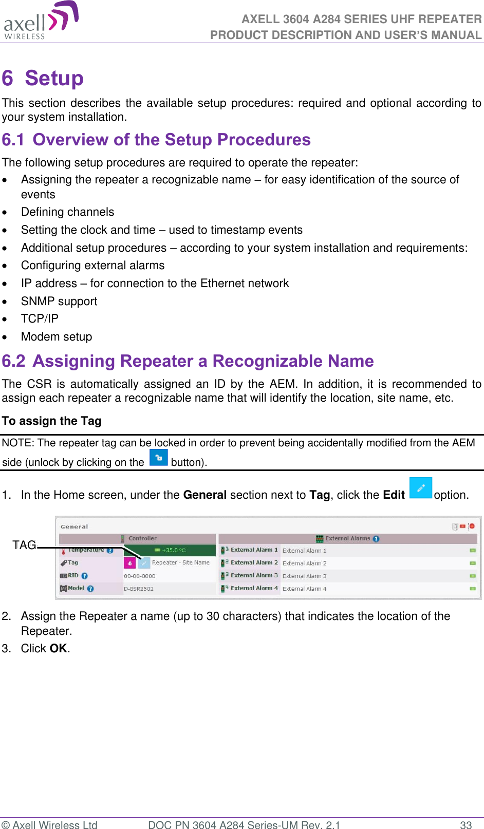 AXELL 3604 A284 SERIES UHF REPEATER PRODUCT DESCRIPTION AND USER’S MANUAL  © Axell Wireless Ltd  DOC PN 3604 A284 Series-UM Rev. 2.1  33 6  Setup This section describes the available setup procedures: required and optional according to your system installation. 6.1 Overview of the Setup Procedures The following setup procedures are required to operate the repeater:   Assigning the repeater a recognizable name  for easy identification of the source of events    Defining channels   Setting the clock and time  used to timestamp events    Additional setup procedures  according to your system installation and requirements:   Configuring external alarms   IP address  for connection to the Ethernet network   SNMP support   TCP/IP    Modem setup 6.2 Assigning Repeater a Recognizable Name The CSR  is automatically assigned an  ID by  the AEM.  In addition,  it is  recommended  to assign each repeater a recognizable name that will identify the location, site name, etc.  To assign the Tag  NOTE: The repeater tag can be locked in order to prevent being accidentally modified from the AEM side (unlock by clicking on the   button). 1.  In the Home screen, under the General section next to Tag, click the Edit  option.  2.  Assign the Repeater a name (up to 30 characters) that indicates the location of the Repeater. 3.  Click OK.    TAG 