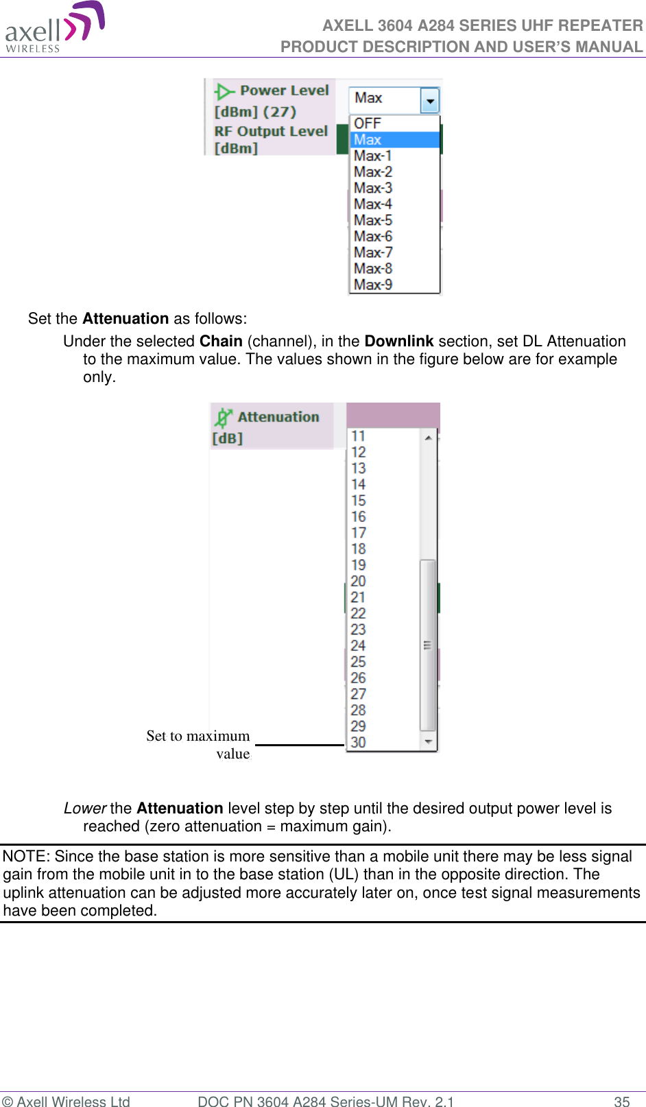 AXELL 3604 A284 SERIES UHF REPEATER PRODUCT DESCRIPTION AND USER’S MANUAL  © Axell Wireless Ltd  DOC PN 3604 A284 Series-UM Rev. 2.1  35  Set the Attenuation as follows: Under the selected Chain (channel), in the Downlink section, set DL Attenuation to the maximum value. The values shown in the figure below are for example only.   Lower the Attenuation level step by step until the desired output power level is reached (zero attenuation = maximum gain). NOTE: Since the base station is more sensitive than a mobile unit there may be less signal gain from the mobile unit in to the base station (UL) than in the opposite direction. The uplink attenuation can be adjusted more accurately later on, once test signal measurements have been completed.    Set to maximum value 