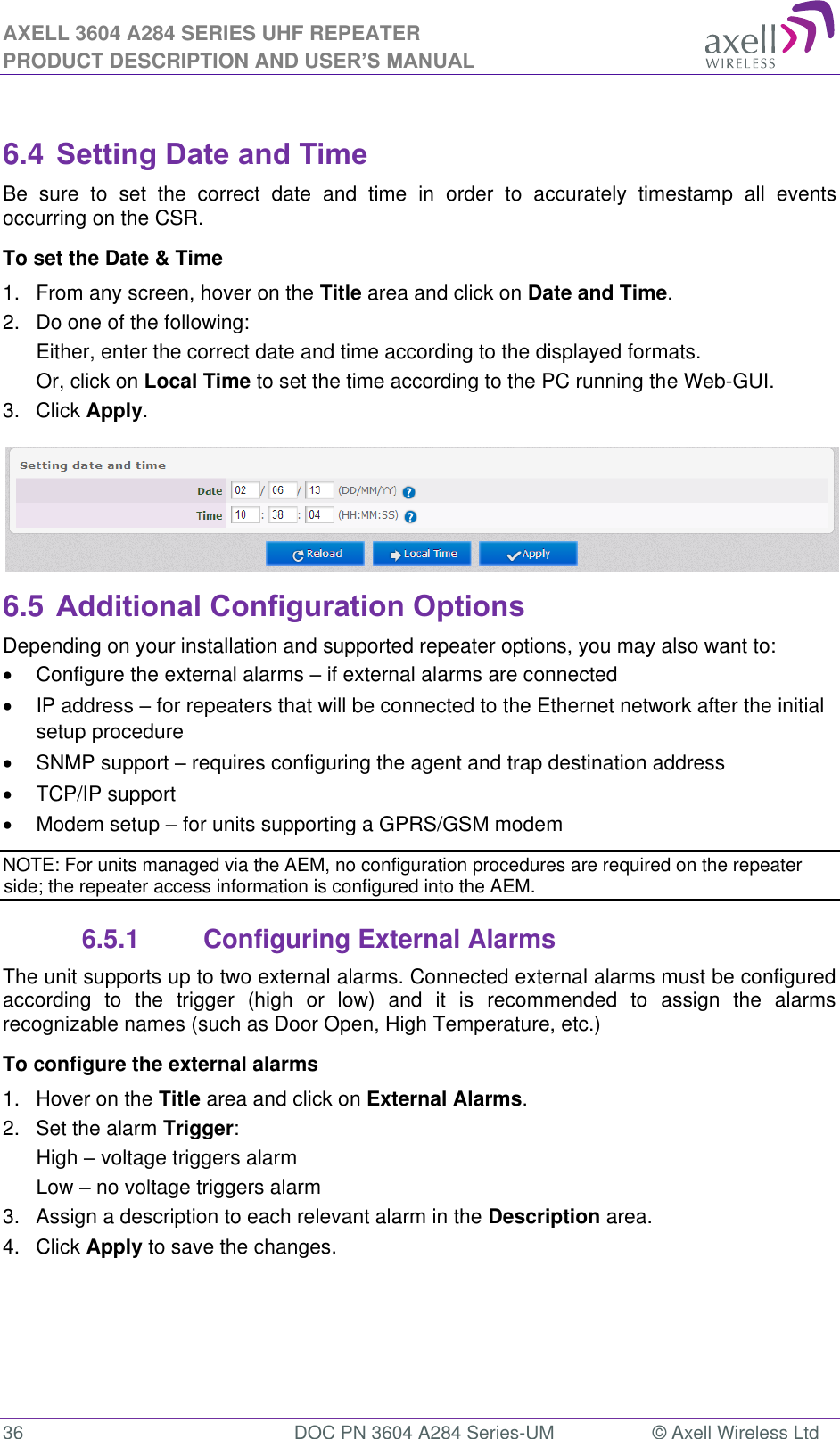 AXELL 3604 A284 SERIES UHF REPEATER PRODUCT DESCRIPTION AND USER’S MANUAL  36  DOC PN 3604 A284 Series-UM  © Axell Wireless Ltd   6.4 Setting Date and Time Be  sure  to  set  the  correct  date  and  time  in  order  to  accurately  timestamp  all  events occurring on the CSR. To set the Date &amp; Time 1.  From any screen, hover on the Title area and click on Date and Time. 2.  Do one of the following: Either, enter the correct date and time according to the displayed formats.  Or, click on Local Time to set the time according to the PC running the Web-GUI. 3.  Click Apply.  6.5 Additional Configuration Options Depending on your installation and supported repeater options, you may also want to:   Configure the external alarms  if external alarms are connected   IP address  for repeaters that will be connected to the Ethernet network after the initial setup procedure   SNMP support  requires configuring the agent and trap destination address    TCP/IP support   Modem setup  for units supporting a GPRS/GSM modem NOTE: For units managed via the AEM, no configuration procedures are required on the repeater side; the repeater access information is configured into the AEM. 6.5.1  Configuring External Alarms The unit supports up to two external alarms. Connected external alarms must be configured according  to  the  trigger  (high  or  low)  and  it  is  recommended  to  assign  the  alarms recognizable names (such as Door Open, High Temperature, etc.) To configure the external alarms 1.  Hover on the Title area and click on External Alarms. 2.  Set the alarm Trigger: High  voltage triggers alarm Low  no voltage triggers alarm  3.  Assign a description to each relevant alarm in the Description area. 4.  Click Apply to save the changes. 