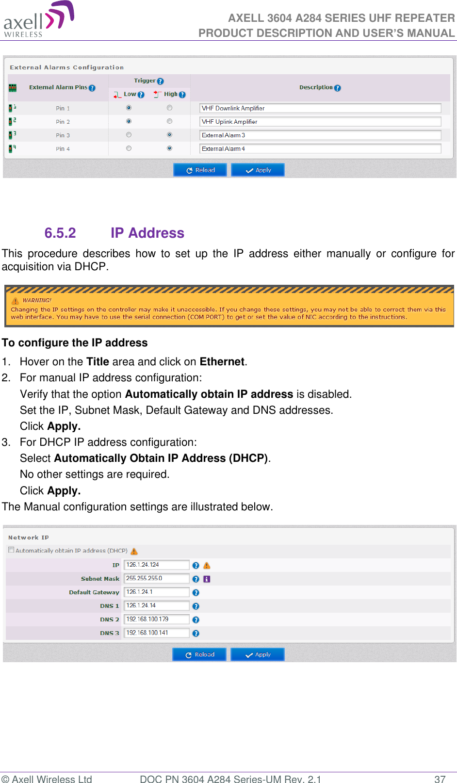 AXELL 3604 A284 SERIES UHF REPEATER PRODUCT DESCRIPTION AND USER’S MANUAL  © Axell Wireless Ltd  DOC PN 3604 A284 Series-UM Rev. 2.1  37    6.5.2  IP Address This  procedure  describes  how  to  set  up  the  IP  address  either  manually  or  configure  for acquisition via DHCP.  To configure the IP address 1.  Hover on the Title area and click on Ethernet. 2.  For manual IP address configuration: Verify that the option Automatically obtain IP address is disabled. Set the IP, Subnet Mask, Default Gateway and DNS addresses. Click Apply. 3.  For DHCP IP address configuration: Select Automatically Obtain IP Address (DHCP). No other settings are required. Click Apply. The Manual configuration settings are illustrated below.     