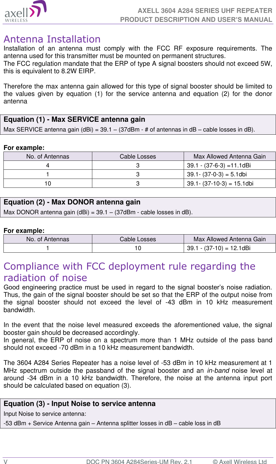 AXELL 3604 A284 SERIES UHF REPEATER PRODUCT DESCRIPTION AND USER’S MANUAL  V  DOC PN 3604 A284Series-UM Rev. 2.1  © Axell Wireless Ltd Antenna Installation Installation  of  an  antenna  must  comply  with  the  FCC  RF  exposure  requirements.  The antenna used for this transmitter must be mounted on permanent structures.   The FCC regulation mandate that the ERP of type A signal boosters should not exceed 5W, this is equivalent to 8.2W EIRP.  Therefore the max antenna gain allowed for this type of signal booster should be limited to the  values  given  by  equation  (1)  for  the  service  antenna  and  equation  (2)  for  the  donor antenna   Equation (1) - Max SERVICE antenna gain Max SERVICE antenna gain (dBi) = 39.1  (37dBm - # of antennas in dB  cable losses in dB).  For example: No. of Antennas Cable Losses Max Allowed Antenna Gain 4 3 39.1 - (37-6-3) =11.1dBi 1 3 39.1- (37-0-3) = 5.1dbi 10 3 39.1- (37-10-3) = 15.1dbi  Equation (2) - Max DONOR antenna gain Max DONOR antenna gain (dBi) = 39.1  (37dBm - cable losses in dB).  For example: No. of Antennas Cable Losses Max Allowed Antenna Gain 1 10 39.1 - (37-10) = 12.1dBi  Compliance with FCC deployment rule regarding the radiation of noise     Thus, the gain of the signal booster should be set so that the ERP of the output noise from the  signal  booster  should  not  exceed  the  level  of  -43  dBm  in  10  kHz  measurement bandwidth.  In the  event that the  noise level  measured exceeds  the aforementioned  value, the signal booster gain should be decreased accordingly. In  general, the  ERP  of noise on  a  spectrum  more  than  1 MHz  outside  of  the pass  band should not exceed -70 dBm in a 10 kHz measurement bandwidth.  The 3604 A284 Series Repeater has a noise level of -53 dBm in 10 kHz measurement at 1 MHz  spectrum  outside  the  passband  of  the  signal  booster  and  an  in-band noise level  at around  -34  dBm  in  a  10  kHz  bandwidth.  Therefore,  the  noise  at  the  antenna  input  port should be calculated based on equation (3).   Equation (3) - Input Noise to service antenna Input Noise to service antenna: -53 dBm + Service Antenna gain  Antenna splitter losses in dB  cable loss in dB    