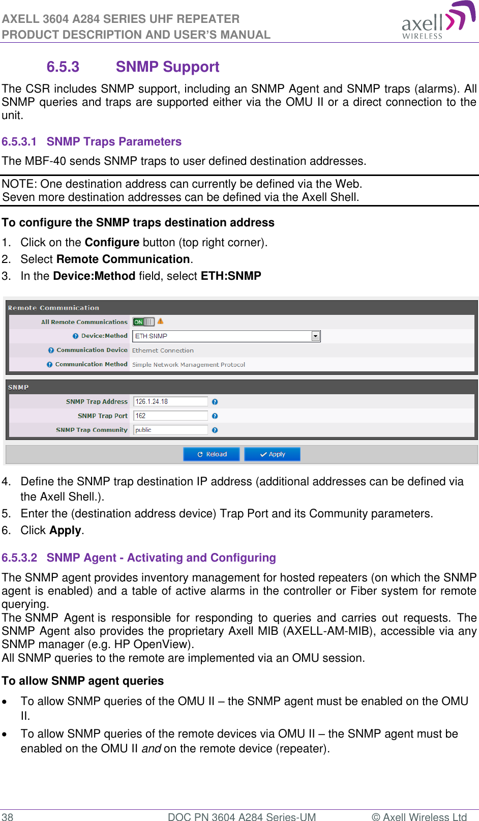 AXELL 3604 A284 SERIES UHF REPEATER PRODUCT DESCRIPTION AND USER’S MANUAL  38  DOC PN 3604 A284 Series-UM  © Axell Wireless Ltd  6.5.3  SNMP Support The CSR includes SNMP support, including an SNMP Agent and SNMP traps (alarms). All SNMP queries and traps are supported either via the OMU II or a direct connection to the unit. 6.5.3.1  SNMP Traps Parameters The MBF-40 sends SNMP traps to user defined destination addresses. NOTE: One destination address can currently be defined via the Web.  Seven more destination addresses can be defined via the Axell Shell. To configure the SNMP traps destination address 1.  Click on the Configure button (top right corner). 2.  Select Remote Communication. 3.  In the Device:Method field, select ETH:SNMP  4.  Define the SNMP trap destination IP address (additional addresses can be defined via the Axell Shell.). 5.  Enter the (destination address device) Trap Port and its Community parameters. 6.  Click Apply. 6.5.3.2  SNMP Agent - Activating and Configuring The SNMP agent provides inventory management for hosted repeaters (on which the SNMP agent is enabled) and a table of active alarms in the controller or Fiber system for remote querying. The SNMP  Agent is  responsible  for  responding  to  queries  and  carries  out  requests.  The SNMP Agent also provides the proprietary Axell MIB (AXELL-AM-MIB), accessible via any SNMP manager (e.g. HP OpenView).  All SNMP queries to the remote are implemented via an OMU session.  To allow SNMP agent queries   To allow SNMP queries of the OMU II  the SNMP agent must be enabled on the OMU II.   To allow SNMP queries of the remote devices via OMU II  the SNMP agent must be enabled on the OMU II and on the remote device (repeater).   