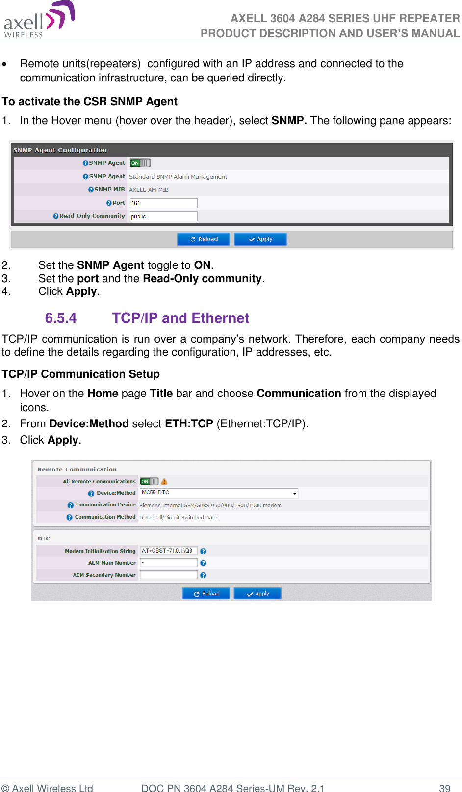 AXELL 3604 A284 SERIES UHF REPEATER PRODUCT DESCRIPTION AND USER’S MANUAL  © Axell Wireless Ltd  DOC PN 3604 A284 Series-UM Rev. 2.1  39   Remote units(repeaters)  configured with an IP address and connected to the communication infrastructure, can be queried directly. To activate the CSR SNMP Agent 1.  In the Hover menu (hover over the header), select SNMP. The following pane appears:  2.  Set the SNMP Agent toggle to ON. 3.  Set the port and the Read-Only community. 4.  Click Apply. 6.5.4  TCP/IP and Ethernet  to define the details regarding the configuration, IP addresses, etc. TCP/IP Communication Setup 1.  Hover on the Home page Title bar and choose Communication from the displayed icons.  2.  From Device:Method select ETH:TCP (Ethernet:TCP/IP). 3.  Click Apply.     