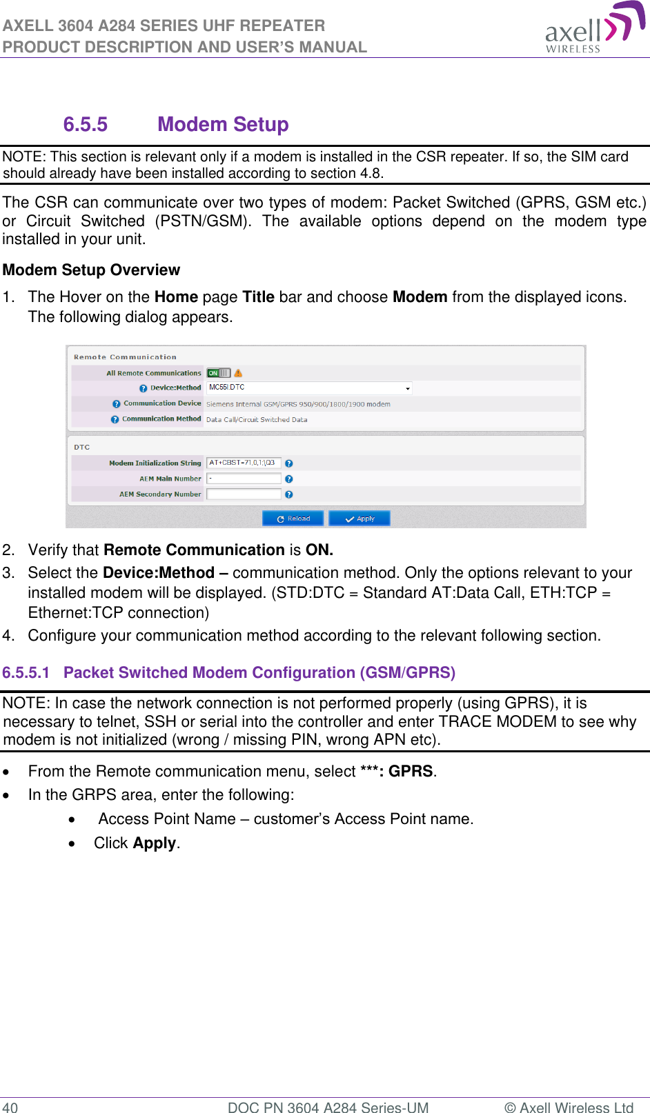 AXELL 3604 A284 SERIES UHF REPEATER PRODUCT DESCRIPTION AND USER’S MANUAL  40  DOC PN 3604 A284 Series-UM  © Axell Wireless Ltd   6.5.5  Modem Setup NOTE: This section is relevant only if a modem is installed in the CSR repeater. If so, the SIM card should already have been installed according to section 4.8. The CSR can communicate over two types of modem: Packet Switched (GPRS, GSM etc.) or  Circuit  Switched  (PSTN/GSM).  The  available  options  depend  on  the  modem  type installed in your unit.  Modem Setup Overview 1.  The Hover on the Home page Title bar and choose Modem from the displayed icons. The following dialog appears.  2.  Verify that Remote Communication is ON. 3.  Select the Device:Method – communication method. Only the options relevant to your installed modem will be displayed. (STD:DTC = Standard AT:Data Call, ETH:TCP = Ethernet:TCP connection) 4.  Configure your communication method according to the relevant following section. 6.5.5.1  Packet Switched Modem Configuration (GSM/GPRS) NOTE: In case the network connection is not performed properly (using GPRS), it is necessary to telnet, SSH or serial into the controller and enter TRACE MODEM to see why modem is not initialized (wrong / missing PIN, wrong APN etc).   From the Remote communication menu, select ***: GPRS.   In the GRPS area, enter the following:    Access Point Name     Click Apply. 