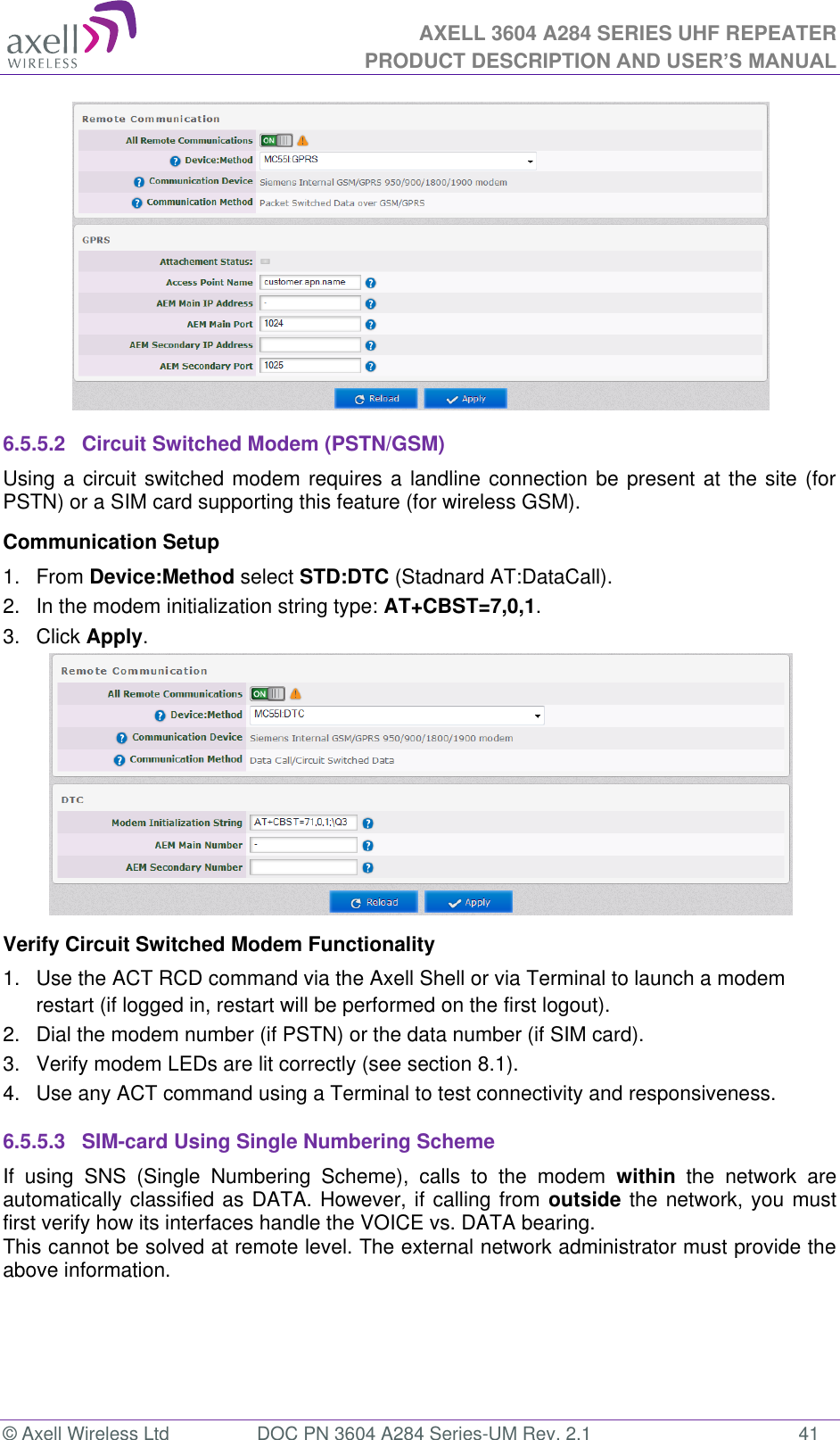 AXELL 3604 A284 SERIES UHF REPEATER PRODUCT DESCRIPTION AND USER’S MANUAL  © Axell Wireless Ltd  DOC PN 3604 A284 Series-UM Rev. 2.1  41  6.5.5.2  Circuit Switched Modem (PSTN/GSM) Using a circuit switched modem requires a landline connection be present at the site (for PSTN) or a SIM card supporting this feature (for wireless GSM). Communication Setup 1.  From Device:Method select STD:DTC (Stadnard AT:DataCall). 2.  In the modem initialization string type: AT+CBST=7,0,1. 3.  Click Apply.  Verify Circuit Switched Modem Functionality 1.  Use the ACT RCD command via the Axell Shell or via Terminal to launch a modem restart (if logged in, restart will be performed on the first logout). 2.  Dial the modem number (if PSTN) or the data number (if SIM card). 3.  Verify modem LEDs are lit correctly (see section 8.1). 4.  Use any ACT command using a Terminal to test connectivity and responsiveness. 6.5.5.3  SIM-card Using Single Numbering Scheme If  using  SNS  (Single  Numbering  Scheme),  calls  to  the  modem  within  the  network  are automatically classified as DATA. However, if calling from outside the network, you must first verify how its interfaces handle the VOICE vs. DATA bearing. This cannot be solved at remote level. The external network administrator must provide the above information.   