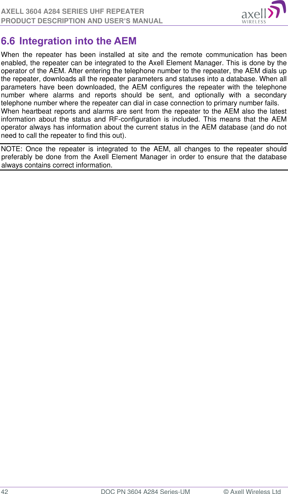 AXELL 3604 A284 SERIES UHF REPEATER PRODUCT DESCRIPTION AND USER’S MANUAL  42  DOC PN 3604 A284 Series-UM  © Axell Wireless Ltd  6.6 Integration into the AEM When  the  repeater  has  been  installed  at  site  and  the  remote  communication  has  been enabled, the repeater can be integrated to the Axell Element Manager. This is done by the operator of the AEM. After entering the telephone number to the repeater, the AEM dials up the repeater, downloads all the repeater parameters and statuses into a database. When all parameters  have  been  downloaded,  the  AEM  configures  the  repeater  with  the  telephone number  where  alarms  and  reports  should  be  sent,  and  optionally  with  a  secondary telephone number where the repeater can dial in case connection to primary number fails. When heartbeat reports and alarms are sent from the repeater to the AEM also the latest information  about  the  status  and  RF-configuration  is  included.  This  means  that  the  AEM operator always has information about the current status in the AEM database (and do not need to call the repeater to find this out). NOTE:  Once  the  repeater  is  integrated  to  the  AEM,  all  changes  to  the  repeater  should preferably be done from the Axell Element Manager in order to ensure that the database always contains correct information. 
